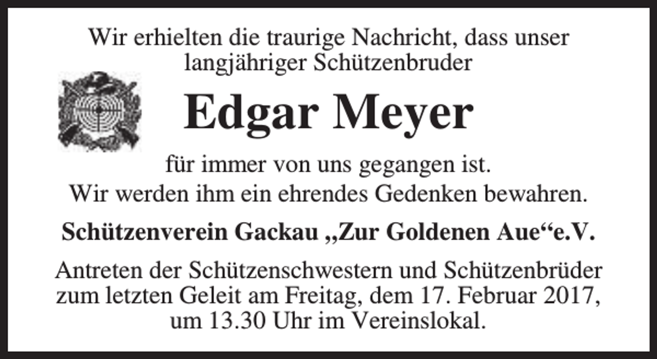 <p>Wir erhielten die traurige Nachricht, dass unser<br />langjähriger Schützenbruder</p><p>Edgar Meyer<br />für immer von uns gegangen ist.<br />Wir werden ihm ein ehrendes Gedenken bewahren.<br />Schützenverein Gackau „Zur Goldenen Aue“e.V.<br />Antreten der Schützenschwestern und Schützenbrüder<br />zum letzten Geleit am Freitag, dem 17. Februar 2017,<br />um 13.30 Uhr im Vereinslokal.</p>