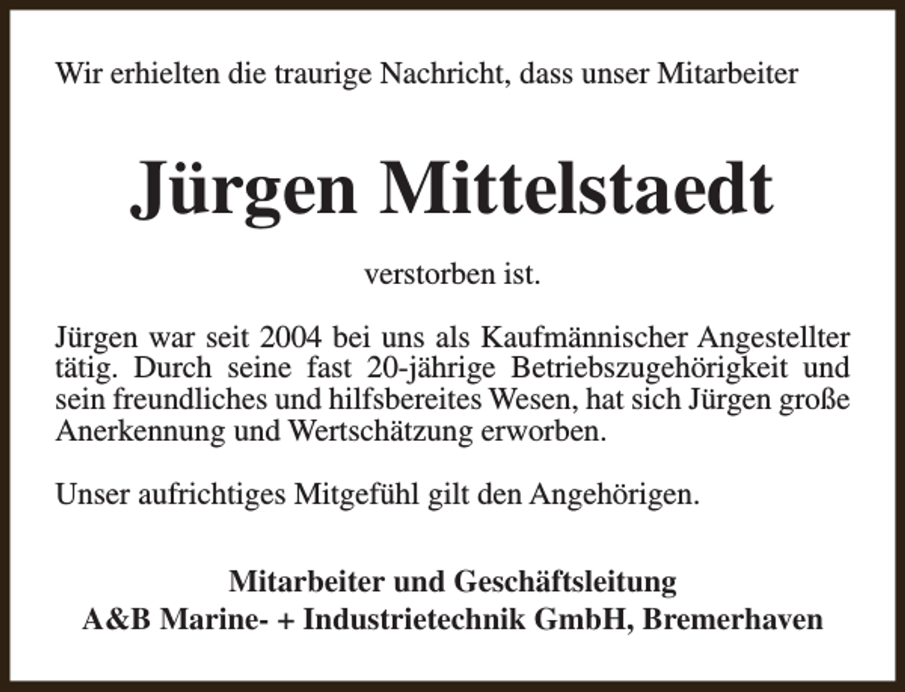 <p>Wir erhielten die traurige Nachricht, dass unser Mitarbeiter</p><p>Jürgen Mittelstaedt<br />verstorben ist.<br />Jürgen war seit 2004 bei uns als Kaufmännischer Angestellter<br />tätig. Durch seine fast 20-jährige Betriebszugehörigkeit und<br />sein freundliches und hilfsbereites Wesen, hat sich Jürgen große<br />Anerkennung und Wertschätzung erworben.<br />Unser aufrichtiges Mitgefühl gilt den Angehörigen.<br />Mitarbeiter und Geschäftsleitung<br />A&amp;B Marine- + Industrietechnik GmbH, Bremerhaven</p>