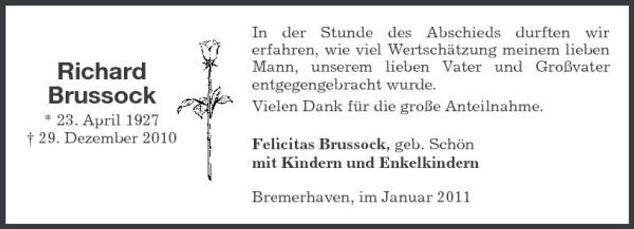<p>Richard Brussock<br />* 23. April 1927 † 29. Dezember 2010</p><p>In der Stunde des Abschieds durften wir erfahren, wie viel Wertschätzung meinem lieben Mann, unserem lieben Vater und Großvater entgegengebracht wurde. Vielen Dank für die große Anteilnahme. Felicitas Brussock, geb. Schön mit Kindern und Enkelkindern Bremerhaven, im Januar 2011</p>