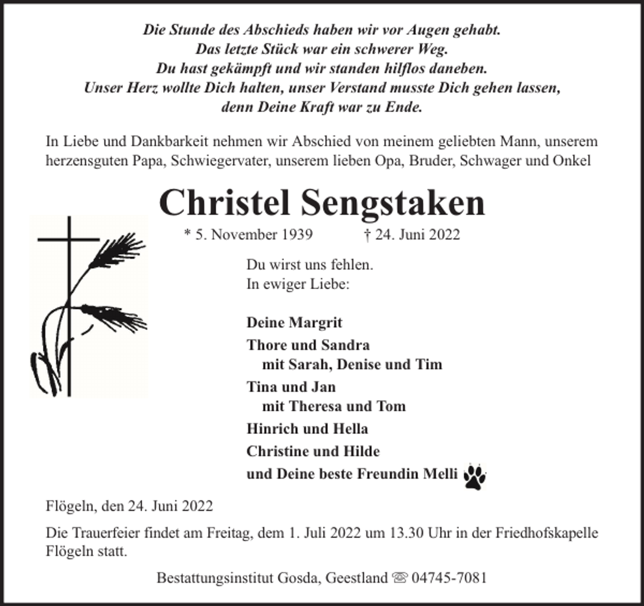 <p>Die Stunde des Abschieds haben wir vor Augen gehabt.<br />Das letzte Stück war ein schwerer Weg.<br />Du hast gekämpft und wir standen hilflos daneben.<br />Unser Herz wollte Dich halten, unser Verstand musste Dich gehen lassen,<br />denn Deine Kraft war zu Ende.<br />In Liebe und Dankbarkeit nehmen wir Abschied von meinem geliebten Mann, unserem<br />herzensguten Papa, Schwiegervater, unserem lieben Opa, Bruder, Schwager und Onkel</p><p>Christel Sengstaken<br />* 5. November 1939</p><p>† 24. Juni 2022</p><p>Du wirst uns fehlen.<br />In ewiger Liebe:<br />Deine Margrit<br />Thore und Sandra<br />mit Sarah, Denise und Tim<br />Tina und Jan<br />mit Theresa und Tom<br />Hinrich und Hella<br />Christine und Hilde<br />und Deine beste Freundin Melli<br />Flögeln, den 24. Juni 2022<br />Die Trauerfeier findet am Freitag, dem 1. Juli 2022 um 13.30 Uhr in der Friedhofskapelle<br />Flögeln statt.<br />Bestattungsinstitut Gosda, Geestland</p><p>04745-7081</p>