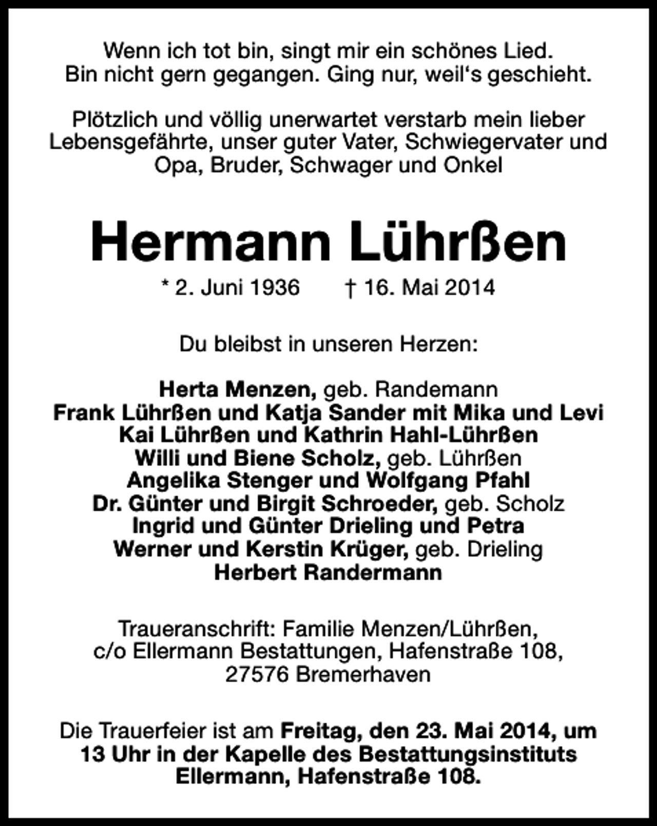 <p>Wenn ich tot bin, singt mir ein schönes Lied.<br />Bin nicht gern gegangen. Ging nur, weil‘s geschieht.<br />Plötzlich und völlig unerwartet verstarb mein lieber<br />Lebensgefährte, unser guter Vater, Schwiegervater und<br />Opa, Bruder, Schwager und Onkel</p><p>Hermann Lührßen<br />* 2. Juni 1936</p><p>† 16. Mai 2014</p><p>Du bleibst in unseren Herzen:<br />Herta Menzen, geb. Randemann<br />Frank Lührßen und Katja Sander mit Mika und Levi<br />Kai Lührßen und Kathrin Hahl-Lührßen<br />Willi und Biene Scholz, geb. Lührßen<br />Angelika Stenger und Wolfgang Pfahl<br />Dr. Günter und Birgit Schroeder, geb. Scholz<br />Ingrid und Günter Drieling und Petra<br />Werner und Kerstin Krüger, geb. Drieling<br />Herbert Randermann<br />Traueranschrift: Familie Menzen/Lührßen,<br />c/o Ellermann Bestattungen, Hafenstraße 108,<br />27576 Bremerhaven<br />Die Trauerfeier ist am Freitag, den 23. Mai 2014, um<br />13 Uhr in der Kapelle des Bestattungsinstituts<br />Ellermann, Hafenstraße 108.</p>