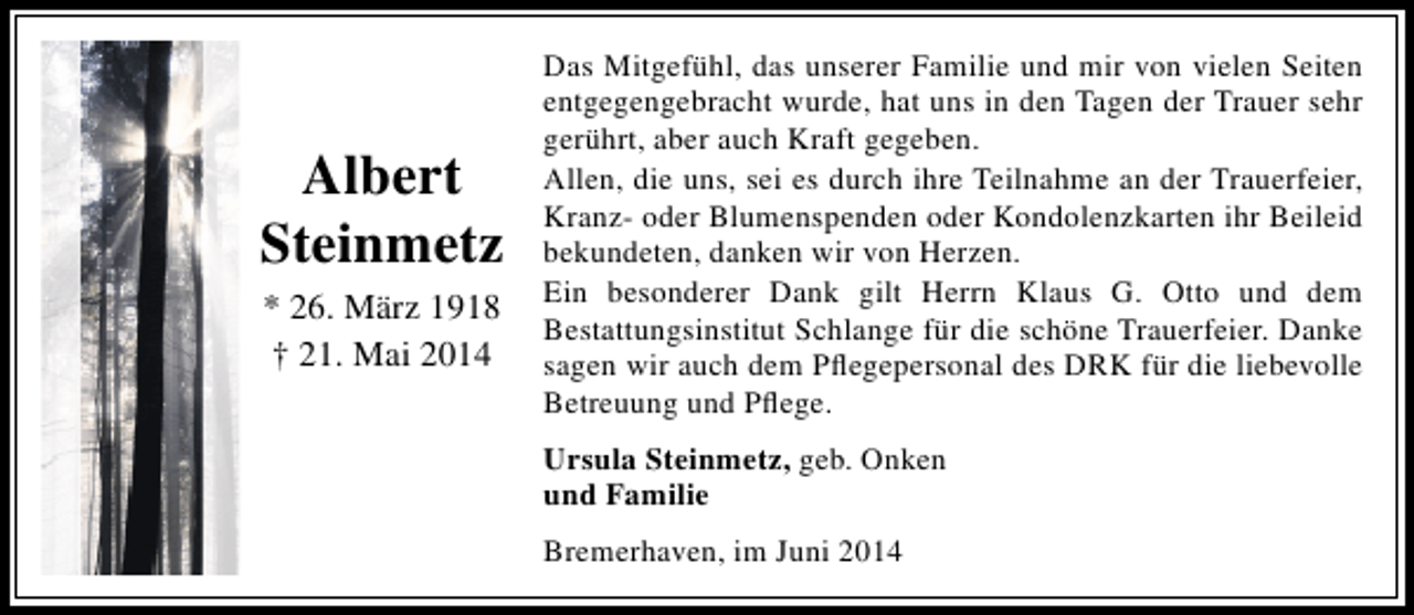 <p>Albert<br />Steinmetz<br />* 26. März 1918<br />† 21. Mai 2014</p><p>Das Mitgefühl, das unserer Familie und mir von vielen Seiten<br />entgegengebracht wurde, hat uns in den Tagen der Trauer sehr<br />gerührt, aber auch Kraft gegeben.<br />Allen, die uns, sei es durch ihre Teilnahme an der Trauerfeier,<br />Kranz- oder Blumenspenden oder Kondolenzkarten ihr Beileid<br />bekundeten, danken wir von Herzen.<br />Ein besonderer Dank gilt Herrn Klaus G. Otto und dem<br />Bestattungsinstitut Schlange für die schöne Trauerfeier. Danke<br />sagen wir auch dem Pflegepersonal des DRK für die liebevolle<br />Betreuung und Pflege.<br />Ursula Steinmetz, geb. Onken<br />und Familie<br />Bremerhaven, im Juni 2014</p>