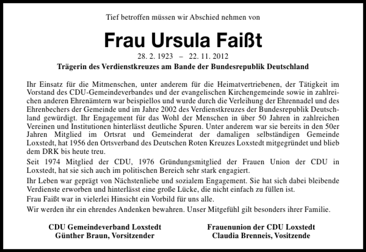 <p>Tief betroffen müssen wir Abschied nehmen von</p><p>Frau Ursula Faißt</p><p>28. 2. 1923 – 22. 11. 2012<br />Trägerin des Verdienstkreuzes am Bande der Bundesrepublik Deutschland<br />Ihr Einsatz für die Mitmenschen, unter anderem für die Heimatvertriebenen, der Tätigkeit im<br />Vorstand des CDU-Gemeindeverbandes und der evangelischen Kirchengemeinde sowie in zahlreichen anderen Ehrenämtern war beispiellos und wurde durch die Verleihung der Ehrennadel und des<br />Ehrenbechers der Gemeinde und im Jahre 2002 des Verdienstkreuzes der Bundesrepublik Deutschland gewürdigt. Ihr Engagement für das Wohl der Menschen in über 50 Jahren in zahlreichen<br />Vereinen und Institutionen hinterlässt deutliche Spuren. Unter anderem war sie bereits in den 50er<br />Jahren Mitglied im Ortsrat und Gemeinderat der damaligen selbständigen Gemeinde<br />Loxstedt, hat 1956 den Ortsverband des Deutschen Roten Kreuzes Loxstedt mitgegründet und blieb<br />dem DRK bis heute treu.<br />Seit 1974 Mitglied der CDU, 1976 Gründungsmitglied der Frauen Union der CDU in<br />Loxstedt, hat sie sich auch im politischen Bereich sehr stark engagiert.<br />Ihr Leben war geprägt von Nächstenliebe und sozialem Engagement. Sie hat sich dabei bleibende<br />Verdienste erworben und hinterlässt eine große Lücke, die nicht einfach zu füllen ist.<br />Frau Faißt war in vielerlei Hinsicht ein Vorbild für uns alle.<br />Wir werden ihr ein ehrendes Andenken bewahren. Unser Mitgefühl gilt besonders ihrer Familie.<br />CDU Gemeindeverband Loxstedt<br />Günther Braun, Vorsitzender</p><p>Frauenunion der CDU Loxstedt<br />Claudia Brenneis, Vositzende</p>