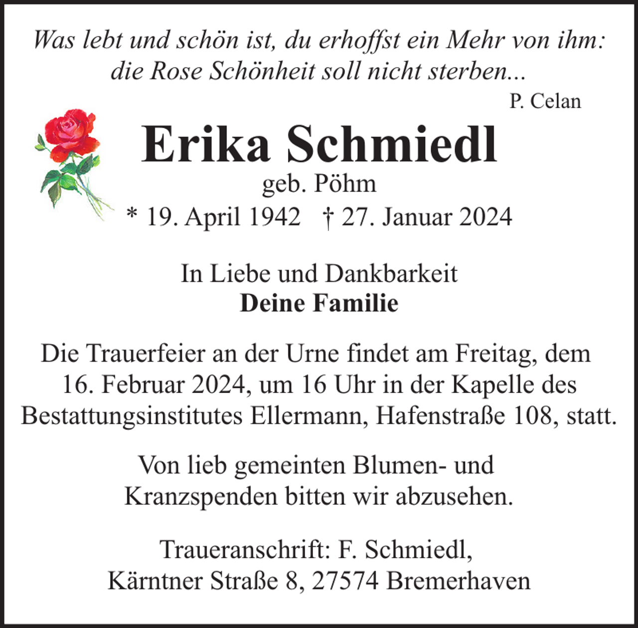 <p>Was lebt und schön ist, du erhoffst ein Mehr von ihm:<br />die Rose Schönheit soll nicht sterben...</p><p>Erika Schmiedl</p><p>P. Celan</p><p>geb. Pöhm<br />* 19. April 1942 † 27. Januar 2024<br />In Liebe und Dankbarkeit<br />Deine Familie<br />Die Trauerfeier an der Urne findet am Freitag, dem<br />16. Februar 2024, um 16 Uhr in der Kapelle des<br />Bestattungsinstitutes Ellermann, Hafenstraße 108, statt.<br />Von lieb gemeinten Blumen- und<br />Kranzspenden bitten wir abzusehen.<br />Traueranschrift: F. Schmiedl,<br />Kärntner Straße 8, 27574 Bremerhaven</p>