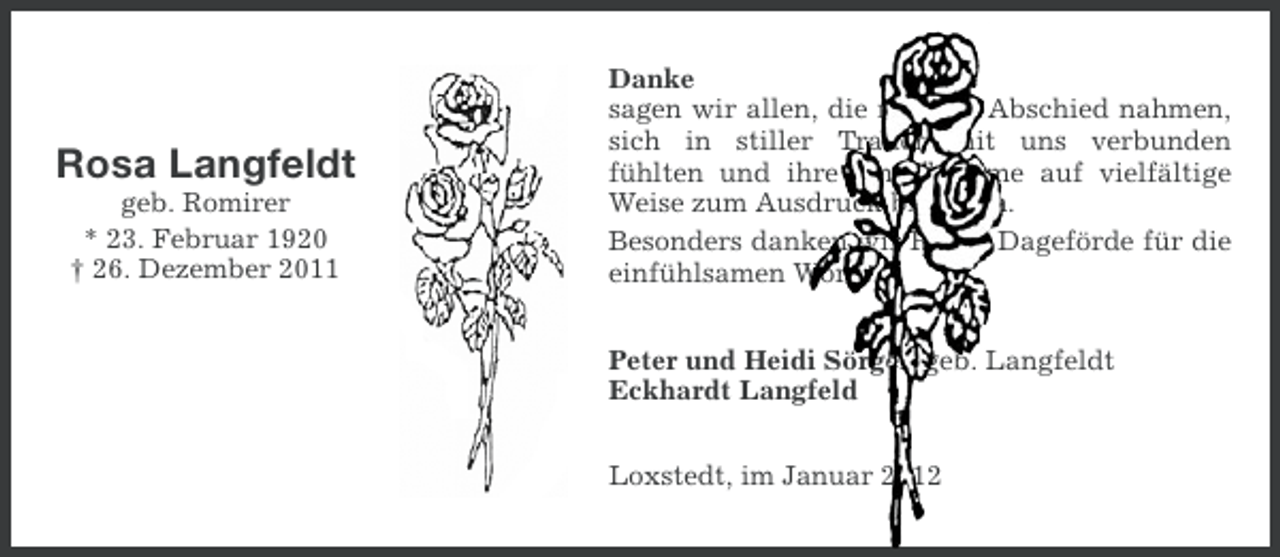 <p>Rosa Langfeldt<br />geb. Romirer<br />* 23. Februar 1920<br />† 26. Dezember 2011</p><p>Danke<br />sagen wir allen, die mit uns Abschied nahmen,<br />sich in stiller Trauer mit uns verbunden<br />fühlten und ihre Anteilnahme auf vielfältige<br />Weise zum Ausdruck brachten.<br />Besonders danken wir Herrn Dageförde für die<br />einfühlsamen Worte.<br />Peter und Heidi Sörgel, geb. Langfeldt<br />Eckhardt Langfeld<br />Loxstedt, im Januar 2012</p>
