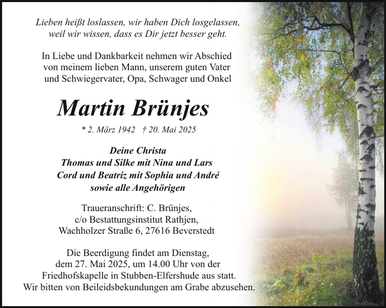 <p>Lieben heißt loslassen, wir haben Dich losgelassen,<br />weil wir wissen, dass es Dir jetzt besser geht.<br />In Liebe und Dankbarkeit nehmen wir Abschied<br />von meinem lieben Mann, unserem guten Vater<br />und Schwiegervater, Opa, Schwager und Onkel</p><p>Martin Brünjes<br />* 2. März 1942 † 20. Mai 2025</p><p>Deine Christa<br />Thomas und Silke mit Nina und Lars<br />Cord und Beatriz mit Sophia und André<br />sowie alle Angehörigen<br />Traueranschrift: C. Brünjes,<br />c/o Bestattungsinstitut Rathjen,<br />Wachholzer Straße 6, 27616 Beverstedt<br />Die Beerdigung findet am Dienstag,<br />dem 27. Mai 2025, um 14.00 Uhr von der<br />Friedhofskapelle in Stubben-Elfershude aus statt.<br />Wir bitten von Beileidsbekundungen am Grabe abzusehen.</p>