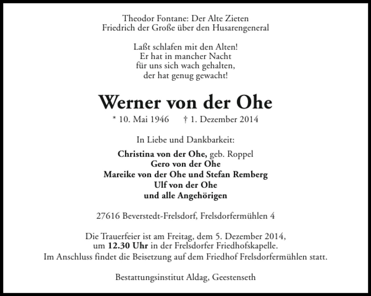 <p>Theodor Fontane: Der Alte Zieten<br />Friedrich der Große über den Husarengeneral<br />Laßt schlafen mit den Alten!<br />Er hat in mancher Nacht<br />für uns sich wach gehalten,<br />der hat genug gewacht!</p><p>Werner von der Ohe<br />* 10. Mai 1946</p><p>† 1. Dezember 2014</p><p>In Liebe und Dankbarkeit:<br />Christina von der Ohe, geb. Roppel<br />Gero von der Ohe<br />Mareike von der Ohe und Stefan Remberg<br />Ulf von der Ohe<br />und alle Angehörigen<br />27616 Beverstedt-Frelsdorf, Frelsdorfermühlen 4<br />Die Trauerfeier ist am Freitag, dem 5. Dezember 2014,<br />um 12.30 Uhr in der Frelsdorfer Friedhofskapelle.<br />Im Anschluss findet die Beisetzung auf dem Friedhof Frelsdorfermühlen statt.<br />Bestattungsinstitut Aldag, Geestenseth</p>