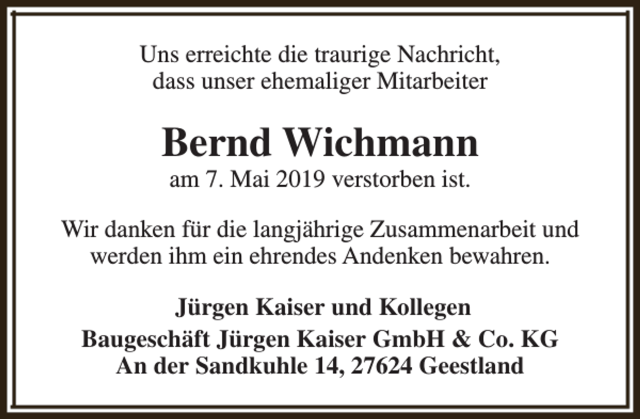 <p>Uns erreichte die traurige Nachricht,<br />dass unser ehemaliger Mitarbeiter</p><p>Bernd Wichmann<br />am 7. Mai 2019 verstorben ist.</p><p>Wir danken für die langjährige Zusammenarbeit und<br />werden ihm ein ehrendes Andenken bewahren.<br />Jürgen Kaiser und Kollegen<br />Baugeschäft Jürgen Kaiser GmbH &amp; Co. KG<br />An der Sandkuhle 14, 27624 Geestland</p>