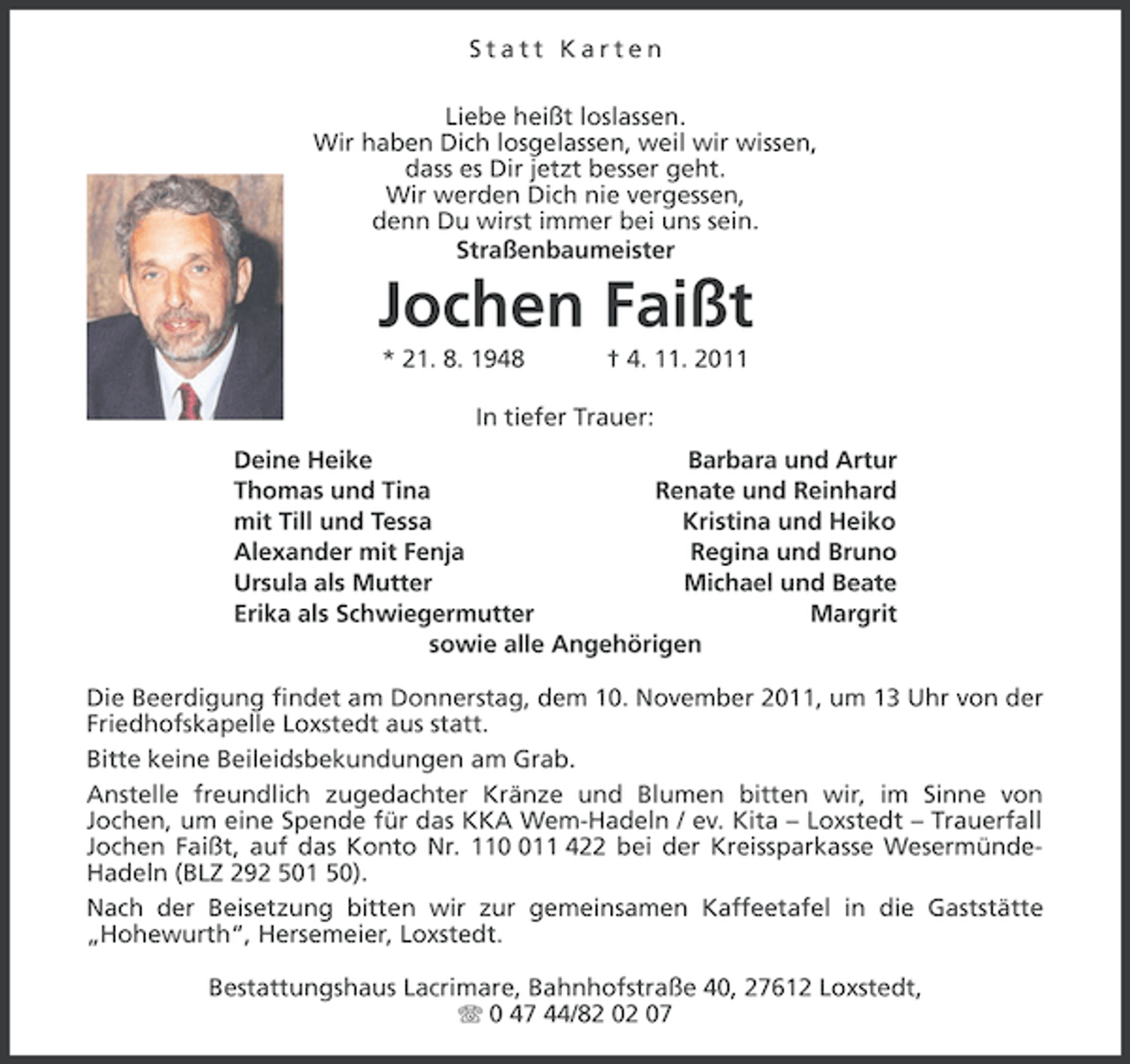 <p>Statt Karten<br />Liebe heißt loslassen.<br />Wir haben Dich losgelassen, weil wir wissen,<br />dass es Dir jetzt besser geht.<br />Wir werden Dich nie vergessen,<br />denn Du wirst immer bei uns sein.<br />Straßenbaumeister</p><p>Jochen Faißt<br />* 21. 8. 1948</p><p>† 4. 11. 2011</p><p>In tiefer Trauer:<br />Deine Heike<br />Barbara und Artur<br />Thomas und Tina<br />Renate und Reinhard<br />mit Till und Tessa<br />Kristina und Heiko<br />Alexander mit Fenja<br />Regina und Bruno<br />Ursula als Mutter<br />Michael und Beate<br />Erika als Schwiegermutter<br />Margrit<br />sowie alle Angehörigen<br />Die Beerdigung findet am Donnerstag, dem 10. November 2011, um 13 Uhr von der<br />Friedhofskapelle Loxstedt aus statt.<br />Bitte keine Beileidsbekundungen am Grab.<br />Anstelle freundlich zugedachter Kränze und Blumen bitten wir, im Sinne von<br />Jochen, um eine Spende für das KKA Wem-Hadeln / ev. Kita – Loxstedt – Trauerfall<br />Jochen Faißt, auf das Konto Nr. 1111 422 bei der Kreissparkasse WesermündeHadeln (BLZ 292 501 50).<br />Nach der Beisetzung bitten wir zur gemeinsamen Kaffeetafel in die Gaststätte<br />„Hohewurth“, Hersemeier, Loxstedt.<br />Bestattungshaus Lacrimare, Bahnhofstraße 40, 27612 Loxstedt,<br />0 47 44/82 02 07</p>