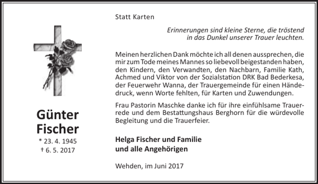 <p>Statt Karten<br />Erinnerungen sind kleine Sterne, die tröstend<br />in das Dunkel unserer Trauer leuchten.<br />Meinen herzlichen Dank möchte ich all denen aussprechen, die<br />mir zum Tode meines Mannes so liebevoll beigestanden haben,<br />den Kindern, den Verwandten, den Nachbarn, Familie Kath,<br />Achmed und Viktor von der Sozialstation DRK Bad Bederkesa,<br />der Feuerwehr Wanna, der Trauergemeinde für einen Händedruck, wenn Worte fehlten, für Karten und Zuwendungen.</p><p>Günter<br />Fischer<br />* 23. 4. 1945<br />† 6. 5. 2017</p><p>Frau Pastorin Maschke danke ich für ihre einfühlsame Trauerrede und dem Bestattungshaus Berghorn für die würdevolle<br />Begleitung und die Trauerfeier.</p><p>Helga Fischer und Familie<br />und alle Angehörigen<br />Wehden, im Juni 2017</p>