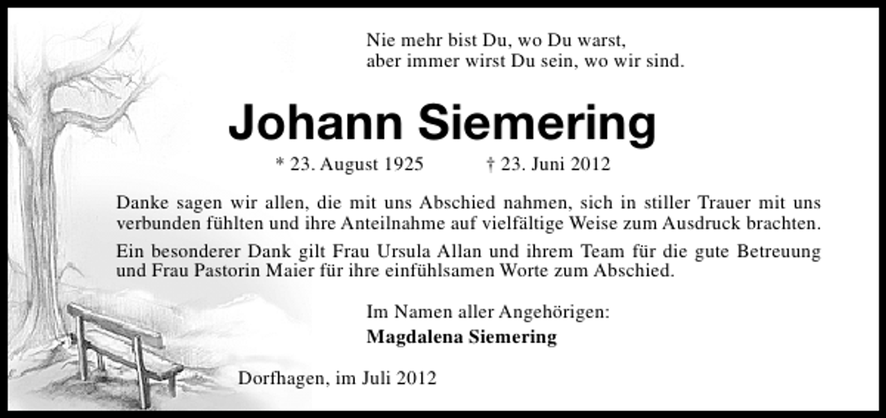 <p>Nie mehr bist Du, wo Du warst,<br />aber immer wirst Du sein, wo wir sind.</p><p>Johann Siemering<br />* 23. August 1925</p><p>† 23. Juni 2012</p><p>Danke sagen wir allen, die mit uns Abschied nahmen, sich in stiller Trauer mit uns<br />verbunden fühlten und ihre Anteilnahme auf vielfältige Weise zum Ausdruck brachten.<br />Ein besonderer Dank gilt Frau Ursula Allan und ihrem Team für die gute Betreuung<br />und Frau Pastorin Maier für ihre einfühlsamen Worte zum Abschied.<br />Im Namen aller Angehörigen:<br />Magdalena Siemering<br />Dorfhagen, im Juli 2012</p>