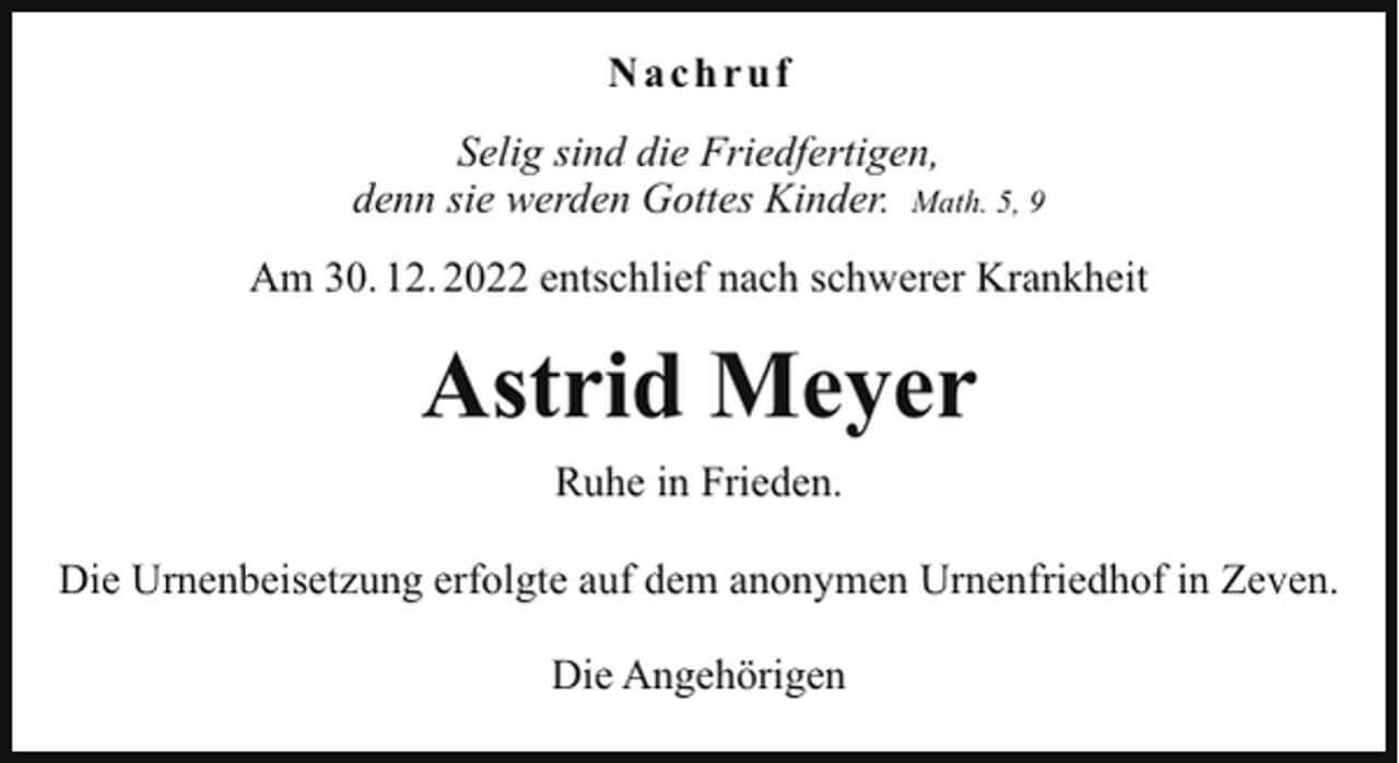 <p>Nachruf<br />Selig sind die Friedfertigen,<br />denn sie werden Gottes Kinder. Math. 5, 9<br />Am 30. 12. 2022 entschlief nach schwerer Krankheit</p><p>Astrid Meyer<br />Ruhe in Frieden.<br />Die Urnenbeisetzung erfolgte auf dem anonymen Urnenfriedhof in Zeven.<br />Die Angehörigen</p>
