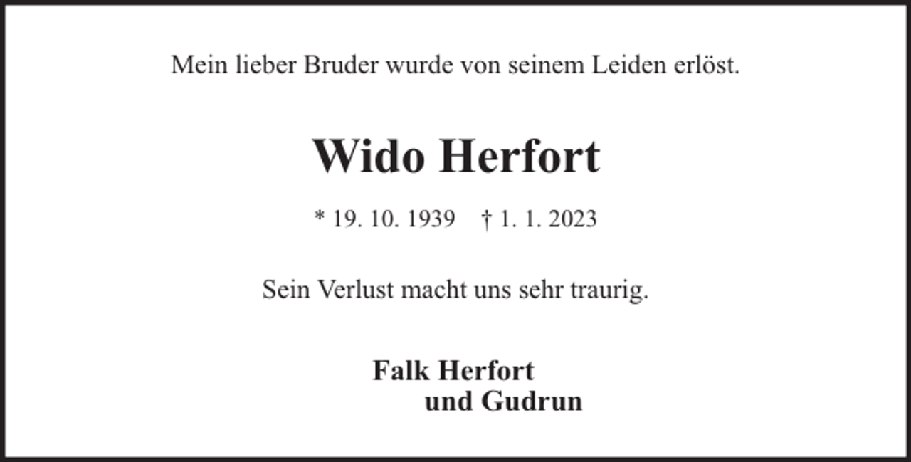 <p>Mein lieber Bruder wurde von seinem Leiden erlöst.</p><p>Wido Herfort<br />* 19. 10. 1939 † 1. 1. 2023</p><p>Sein Verlust macht uns sehr traurig.</p><p>Falk Herfort<br />und Gudrun</p>