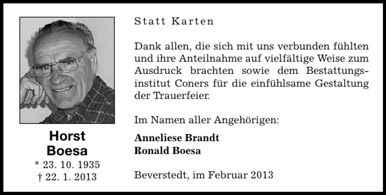 <p>Statt Karten<br />Dank allen, die sich mit uns verbunden fühlten<br />und ihre Anteilnahme auf vielfältige Weise zum<br />Ausdruck brachten sowie dem Bestattungsinstitut Coners für die einfühlsame Gestaltung<br />der Trauerfeier.<br />Im Namen aller Angehörigen:</p><p>Horst<br />Boesa</p><p>* 23. 10. 1935<br />† 22. 1. 2013</p><p>Anneliese Brandt<br />Ronald Boesa<br />Beverstedt, im Februar 2013</p>