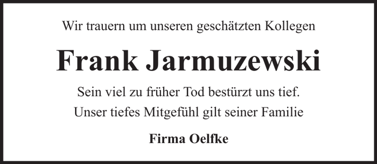 <p>Wir trauern um unseren geschätzten Kollegen</p><p>Frank Jarmuzewski<br />Sein viel zu früher Tod bestürzt uns tief.<br />Unser tiefes Mitgefühl gilt seiner Familie<br />Firma Oelfke</p>