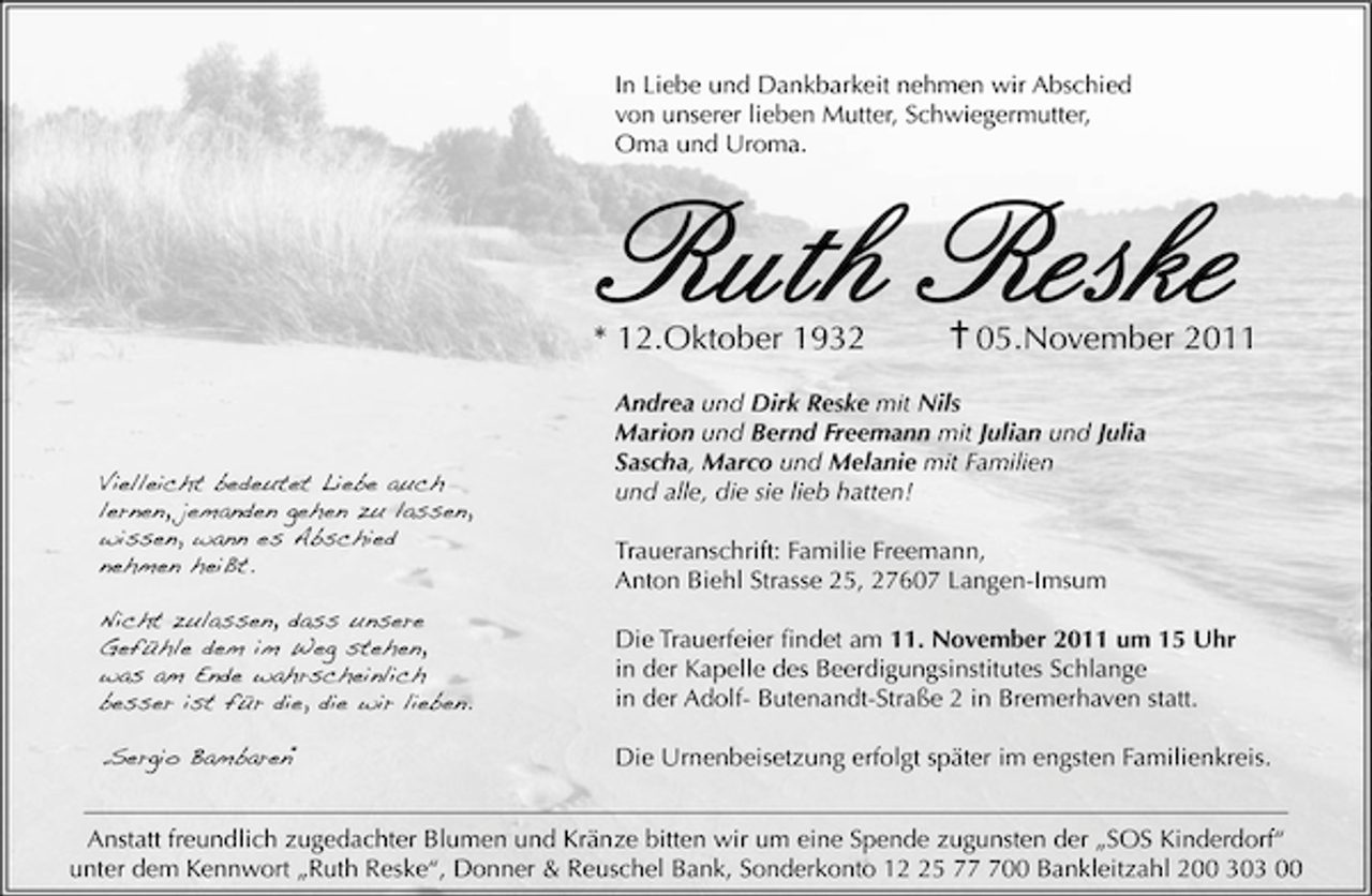<p>In Liebe und Dankbarkeit nehmen wir Abschied<br />von unserer lieben Mutter, Schwiegermutter,<br />Oma und Uroma.</p><p>Ruth Reske</p><p>* 12.Oktober 1932</p><p>Vielleicht bedeutet Liebe auch<br />lernen, jemanden gehen zu lassen,<br />wissen, wann es Abschied<br />nehmen heißt.</p><p>05.November 2011</p><p>Andrea und Dirk Reske mit Nils<br />Marion und Bernd Freemann mit Julian und Julia<br />Sascha, Marco und Melanie mit Familien<br />und alle, die sie lieb hatten!<br />Traueranschrift: Familie Freemann,<br />Anton Biehl Strasse 25, 27607 Langen-Imsum</p><p>Nicht zulassen, dass unsere<br />Gefühle dem im Weg stehen,<br />was am Ende wahrscheinlich<br />besser ist für die, die wir lieben.</p><p>Die Trauerfeier ﬁndet am 11. November 2011 um 15 Uhr<br />in der Kapelle des Beerdigungsinstitutes Schlange<br />in der Adolf- Butenandt-Straße 2 in Bremerhaven statt.</p><p>„Sergio Bambaren“</p><p>Die Urnenbeisetzung erfolgt später im engsten Familienkreis.</p><p>Anstatt freundlich zugedachter Blumen und Kränze bitten wir um eine Spende zugunsten der „SOS Kinderdorf“<br />unter dem Kennwort „Ruth Reske“, Donner &amp; Reuschel Bank, Sonderkonto 15 700 Bankleitzahl 200 303 00</p>