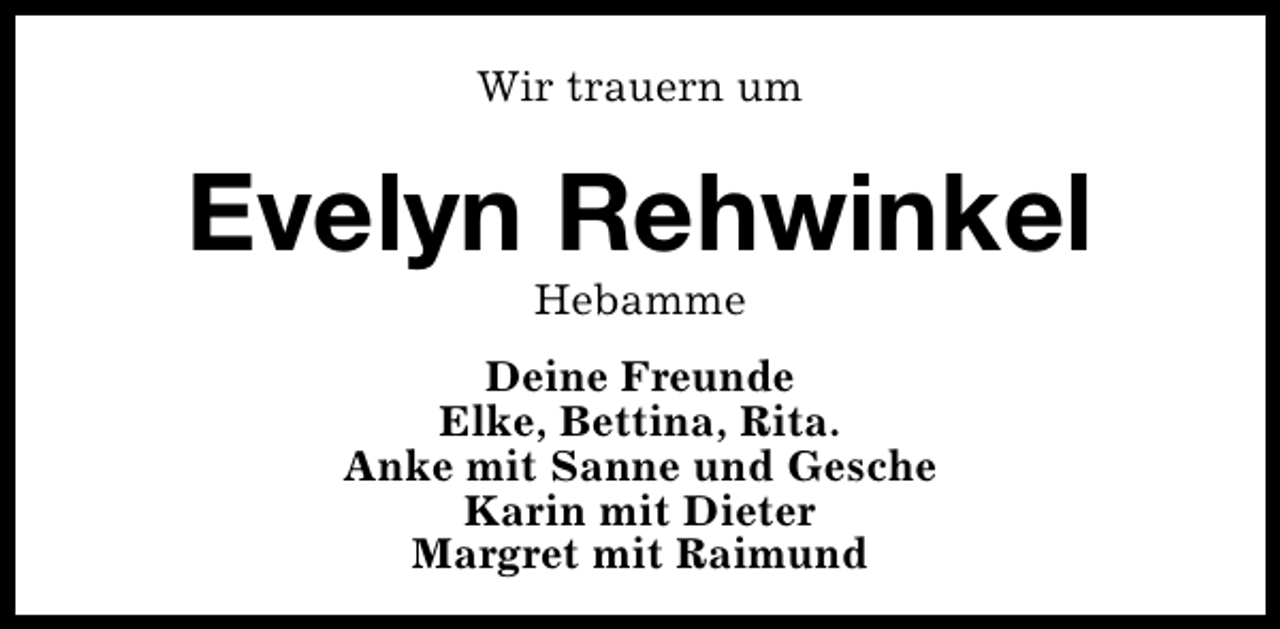 <p>Wir trauern um</p><p>Evelyn Rehwinkel<br />Hebamme</p><p>Deine Freunde<br />Elke, Bettina, Rita.<br />Anke mit Sanne und Gesche<br />Karin mit Dieter<br />Margret mit Raimund</p>