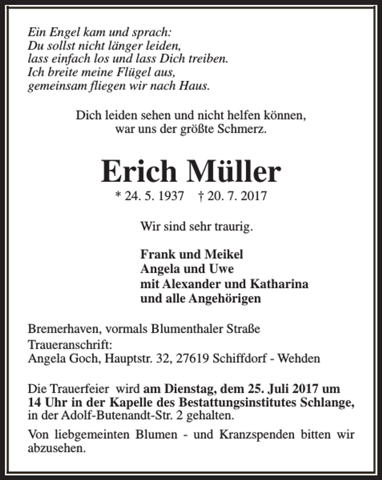<p>Ein Engel kam und sprach:<br />Du sollst nicht länger leiden,<br />lass einfach los und lass Dich treiben.<br />Ich breite meine Flügel aus,<br />gemeinsam fliegen wir nach Haus.<br />Dich leiden sehen und nicht helfen können,<br />war uns der größte Schmerz.</p><p>Erich Müller<br />* 24. 5. 1937</p><p>† 20. 7. 2017</p><p>Wir sind sehr traurig.<br />Frank und Meikel<br />Angela und Uwe<br />mit Alexander und Katharina<br />und alle Angehörigen<br />Bremerhaven, vormals Blumenthaler Straße<br />Traueranschrift:<br />Angela Goch, Hauptstr. 32, 27619 Schiffdorf - Wehden<br />Die Trauerfeier wird am Dienstag, dem 25. Juli 2017 um<br />14 Uhr in der Kapelle des Bestattungsinstitutes Schlange,<br />in der Adolf-Butenandt-Str. 2 gehalten.<br />Von liebgemeinten Blumen - und Kranzspenden bitten wir<br />abzusehen.</p>