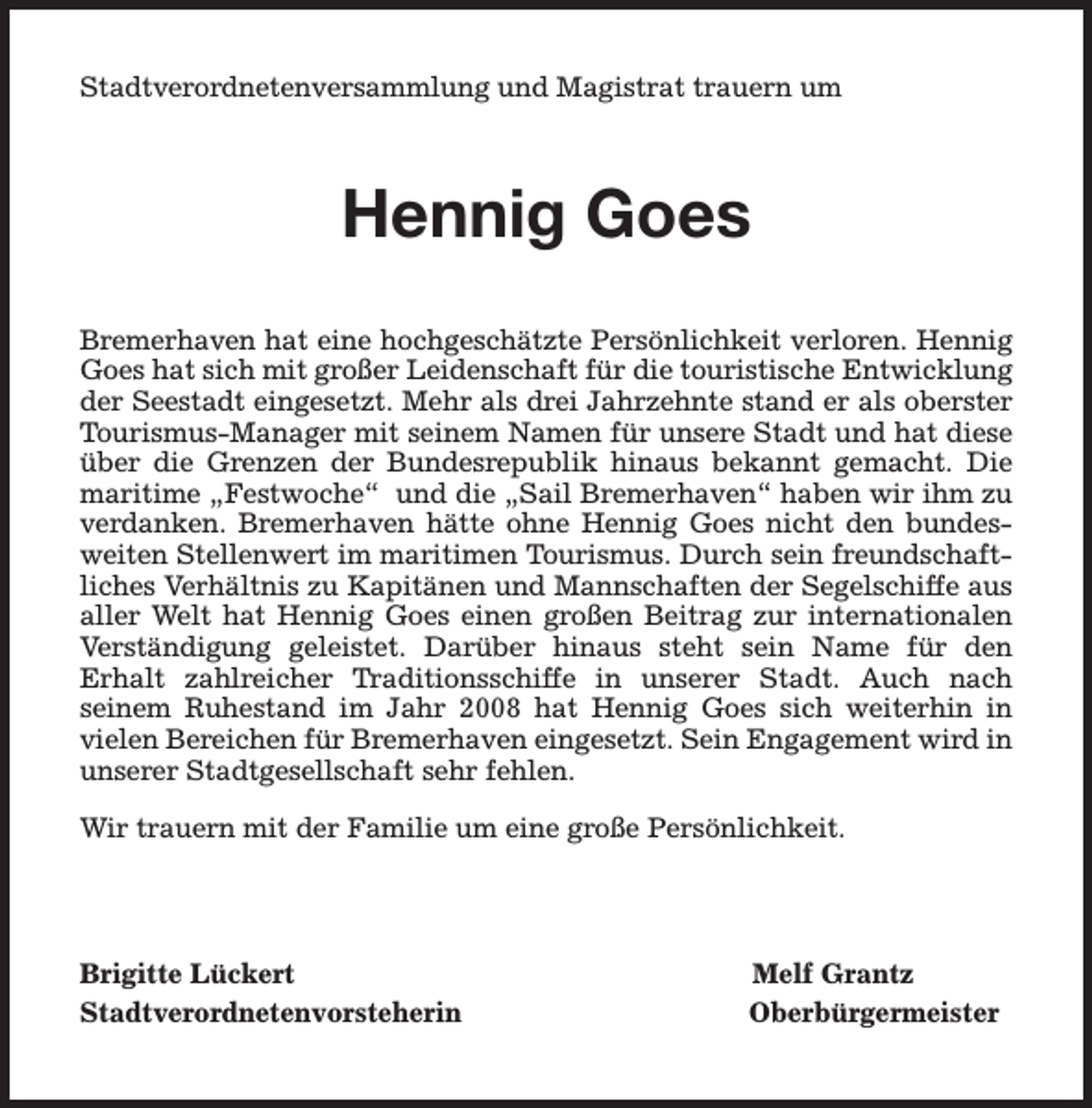<p>Stadtverordnetenversammlung und Magistrat trauern um</p><p>Hennig Goes<br />Bremerhaven hat eine hochgeschätzte Persönlichkeit verloren. Hennig<br />Goes hat sich mit großer Leidenschaft für die touristische Entwicklung<br />der Seestadt eingesetzt. Mehr als drei Jahrzehnte stand er als oberster<br />Tourismus-Manager mit seinem Namen für unsere Stadt und hat diese<br />über die Grenzen der Bundesrepublik hinaus bekannt gemacht. Die<br />maritime „Festwoche“ und die „Sail Bremerhaven“ haben wir ihm zu<br />verdanken. Bremerhaven hätte ohne Hennig Goes nicht den bundesweiten Stellenwert im maritimen Tourismus. Durch sein freundschaftliches Verhältnis zu Kapitänen und Mannschaften der Segelschiffe aus<br />aller Welt hat Hennig Goes einen großen Beitrag zur internationalen<br />Verständigung geleistet. Darüber hinaus steht sein Name für den<br />Erhalt zahlreicher Traditionsschiffe in unserer Stadt. Auch nach<br />seinem Ruhestand im Jahr 2008 hat Hennig Goes sich weiterhin in<br />vielen Bereichen für Bremerhaven eingesetzt. Sein Engagement wird in<br />unserer Stadtgesellschaft sehr fehlen.<br />Wir trauern mit der Familie um eine große Persönlichkeit.</p><p>Brigitte Lückert<br />Stadtverordnetenvorsteherin</p><p>Melf Grantz<br />Oberbürgermeister</p>