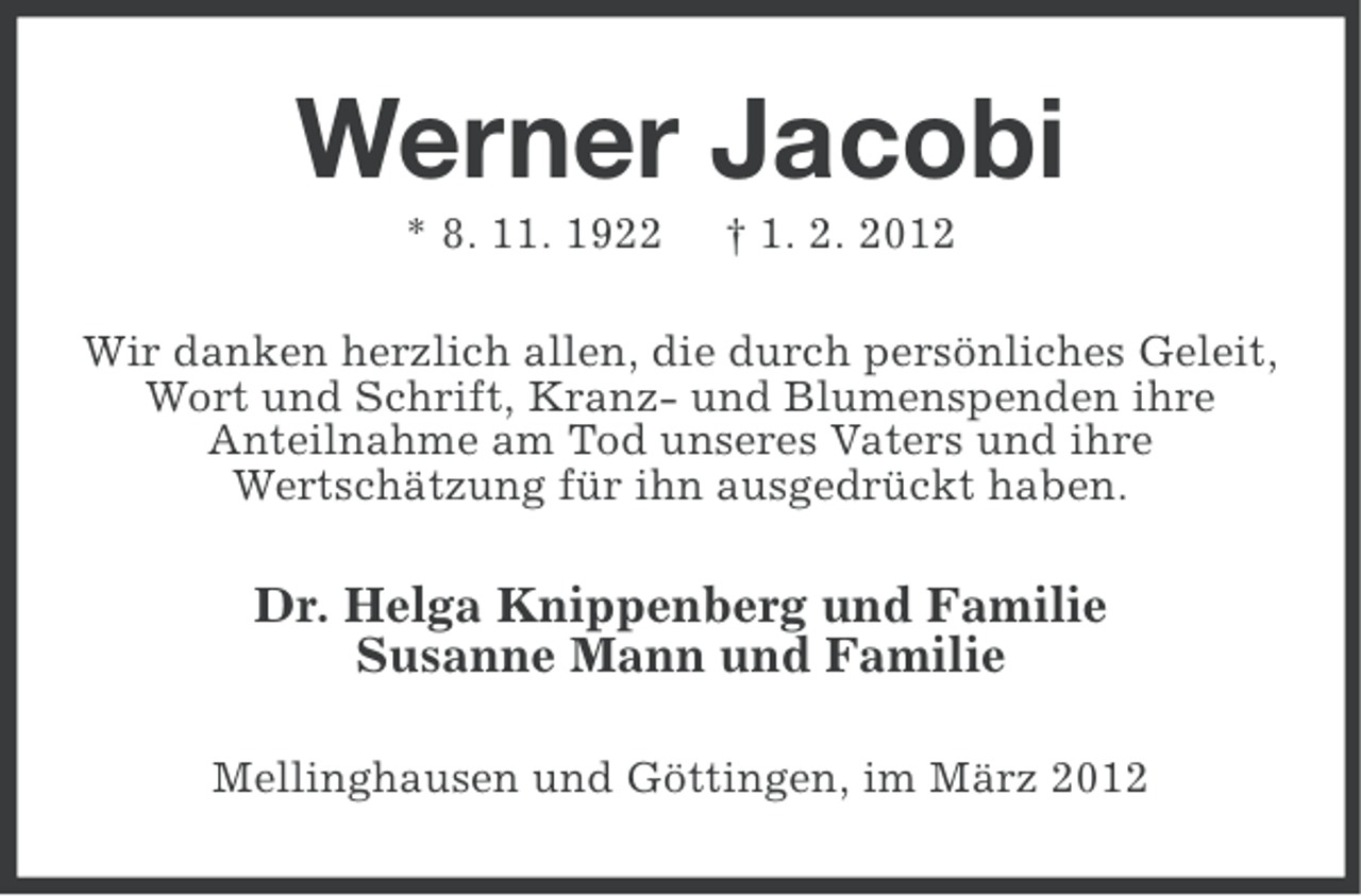 <p>Werner Jacobi<br />* 8. 11. 1922</p><p>† 1. 2. 2012</p><p>Wir danken herzlich allen, die durch persönliches Geleit,<br />Wort und Schrift, Kranz- und Blumenspenden ihre<br />Anteilnahme am Tod unseres Vaters und ihre<br />Wertschätzung für ihn ausgedrückt haben.</p><p>Dr. Helga Knippenberg und Familie<br />Susanne Mann und Familie<br />Mellinghausen und Göttingen, im März 2012</p>
