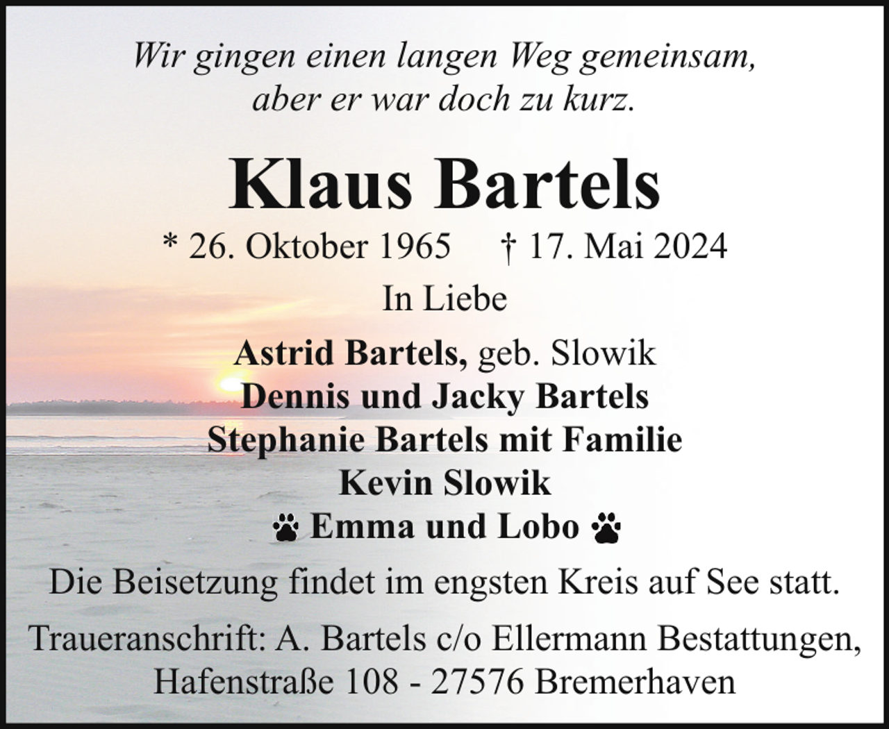 <p>Wir gingen einen langen Weg gemeinsam,<br />aber er war doch zu kurz.</p><p>Klaus Bartels</p><p>* 26. Oktober 1965 † 17. Mai 2024<br />In Liebe<br />Astrid Bartels, geb. Slowik<br />Dennis und Jacky Bartels<br />Stephanie Bartels mit Familie<br />Kevin Slowik<br />Emma und Lobo<br />Die Beisetzung findet im engsten Kreis auf See statt.<br />Traueranschrift: A. Bartels c/o Ellermann Bestattungen,<br />Hafenstraße 108 - 27576 Bremerhaven</p>