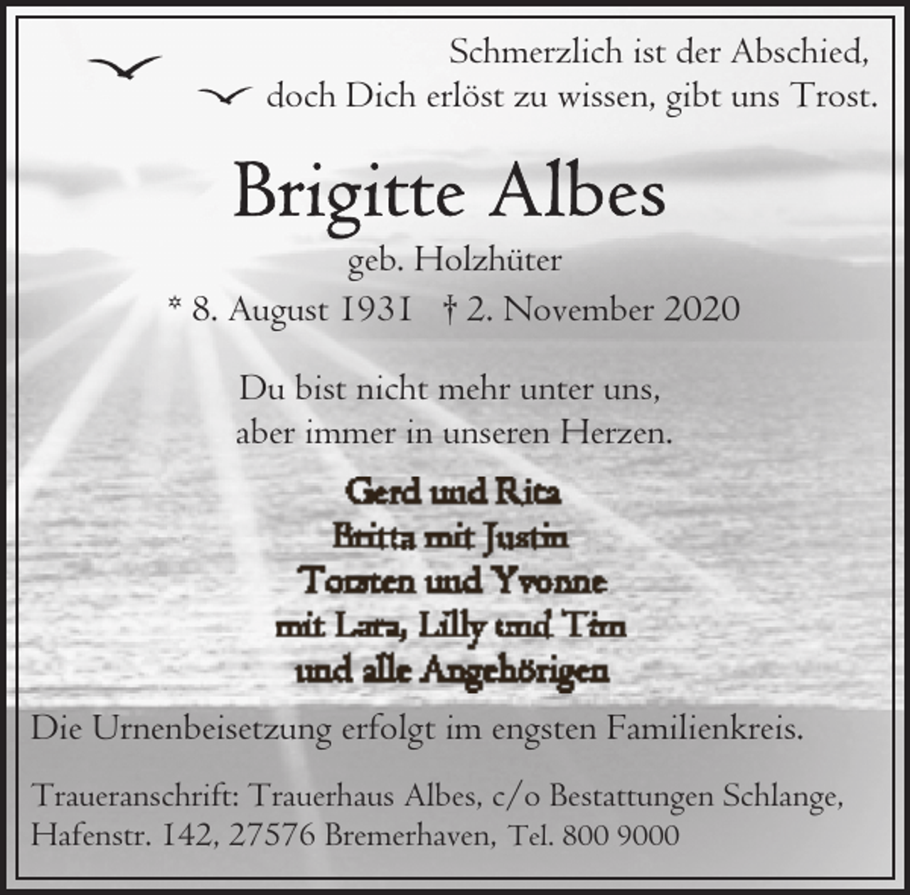 <p>Schmerzlich ist der Abschied,<br />doch Dich erlöst zu wissen, gibt uns Trost.</p><p>geb. Holzhüter<br />* 8. August 1931 † 2. November 2020<br />Du bist nicht mehr unter uns,<br />aber immer in unseren Herzen.</p><p>Die Urnenbeisetzung erfolgt im engsten Familienkreis.<br />Traueranschrift: Trauerhaus Albes, c/o Bestattungen Schlange,<br />Hafenstr. 142, 27576 Bremerhaven, Tel. 800 9000</p>