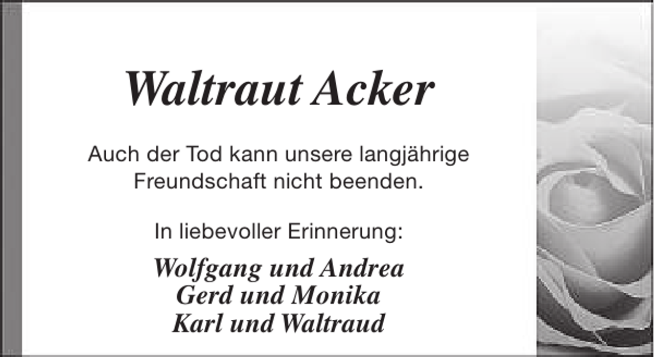 <p>Waltraut Acker<br />Auch der Tod kann unsere langjährige<br />Freundschaft nicht beenden.<br />In liebevoller Erinnerung:</p><p>Wolfgang und Andrea<br />Gerd und Monika<br />Karl und Waltraud</p>