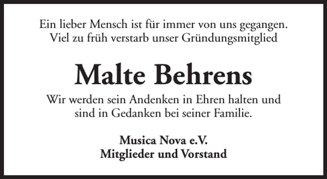 <p>Ein lieber Mensch ist für immer von uns gegangen.<br />Viel zu früh verstarb unser Gründungsmitglied</p><p>Malte Behrens</p><p>Wir werden sein Andenken in Ehren halten und<br />sind in Gedanken bei seiner Familie.<br />Musica Nova e.V.<br />Mitglieder und Vorstand</p>