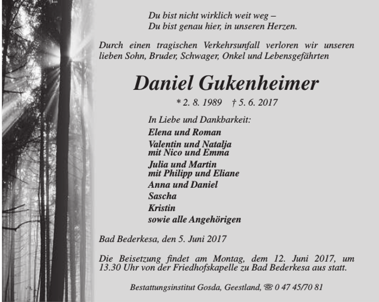 <p>Du bist nicht wirklich weit weg –<br />Du bist genau hier, in unseren Herzen.<br />Durch einen tragischen Verkehrsunfall verloren wir unseren<br />lieben Sohn, Bruder, Schwager, Onkel und Lebensgefährten</p><p>Daniel Gukenheimer<br />* 2. 8. 1989</p><p>† 5. 6. 2017</p><p>In Liebe und Dankbarkeit:<br />Elena und Roman<br />Valentin und Natalja<br />mit Nico und Emma<br />Julia und Martin<br />mit Philipp und Eliane<br />Anna und Daniel<br />Sascha<br />Kristin<br />sowie alle Angehörigen<br />Bad Bederkesa, den 5. Juni 2017<br />Die Beisetzung findet am Montag, dem 12. Juni 2017, um<br />13.30 Uhr von der Friedhofskapelle zu Bad Bederkesa aus statt.<br />Bestattungsinstitut Gosda, Geestland, s 0 47 45/70 81</p>