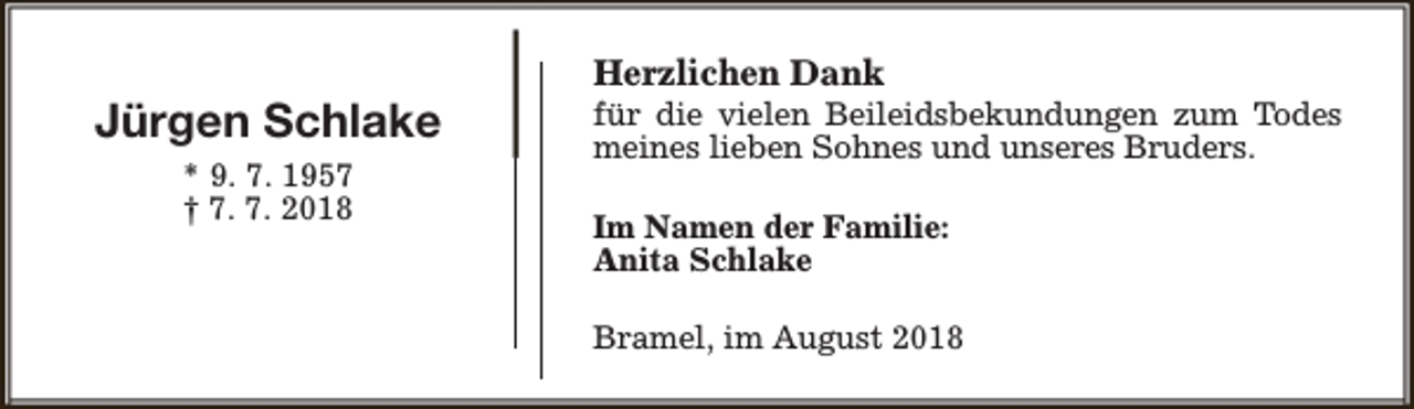 <p>Jürgen Schlake<br />* 9. 7. 1957<br />† 7. 7. 2018</p><p>Herzlichen Dank</p><p>für die vielen Beileidsbekundungen zum Todes<br />meines lieben Sohnes und unseres Bruders.<br />Im Namen der Familie:<br />Anita Schlake<br />Bramel, im August 2018</p>