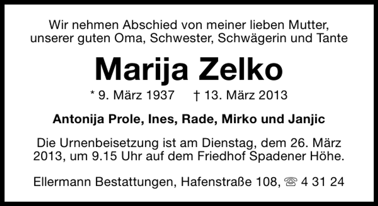 <p>Wir nehmen Abschied von meiner lieben Mutter,<br />unserer guten Oma, Schwester, Schwägerin und Tante</p><p>Marija Zelko</p><p>* 9. März 1937</p><p>† 13. März 2013</p><p>Antonija Prole, Ines, Rade, Mirko und Janjic<br />Die Urnenbeisetzung ist am Dienstag, dem 26. März<br />2013, um 9.15 Uhr auf dem Friedhof Spadener Höhe.<br />Ellermann Bestattungen, Hafenstraße 108, s 4 31 24</p>