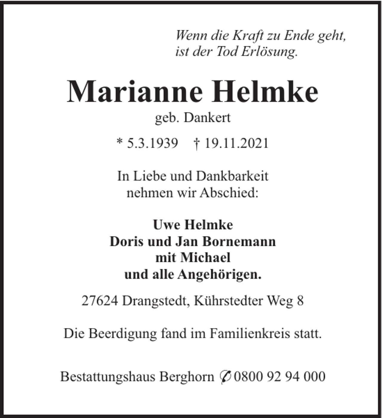 <p>Wenn die Kraft zu Ende geht,<br />ist der Tod Erlösung.</p><p>Marianne Helmke<br />geb. Dankert<br />* 5.3.1939 † 19.11.2021<br />In Liebe und Dankbarkeit<br />nehmen wir Abschied:<br />Uwe Helmke<br />Doris und Jan Bornemann<br />mit Michael<br />und alle Angehörigen.<br />27624 Drangstedt, Kührstedter Weg 8<br />Die Beerdigung fand im Familienkreis statt.<br />Bestattungshaus Berghorn * 0800 92 94 000</p>