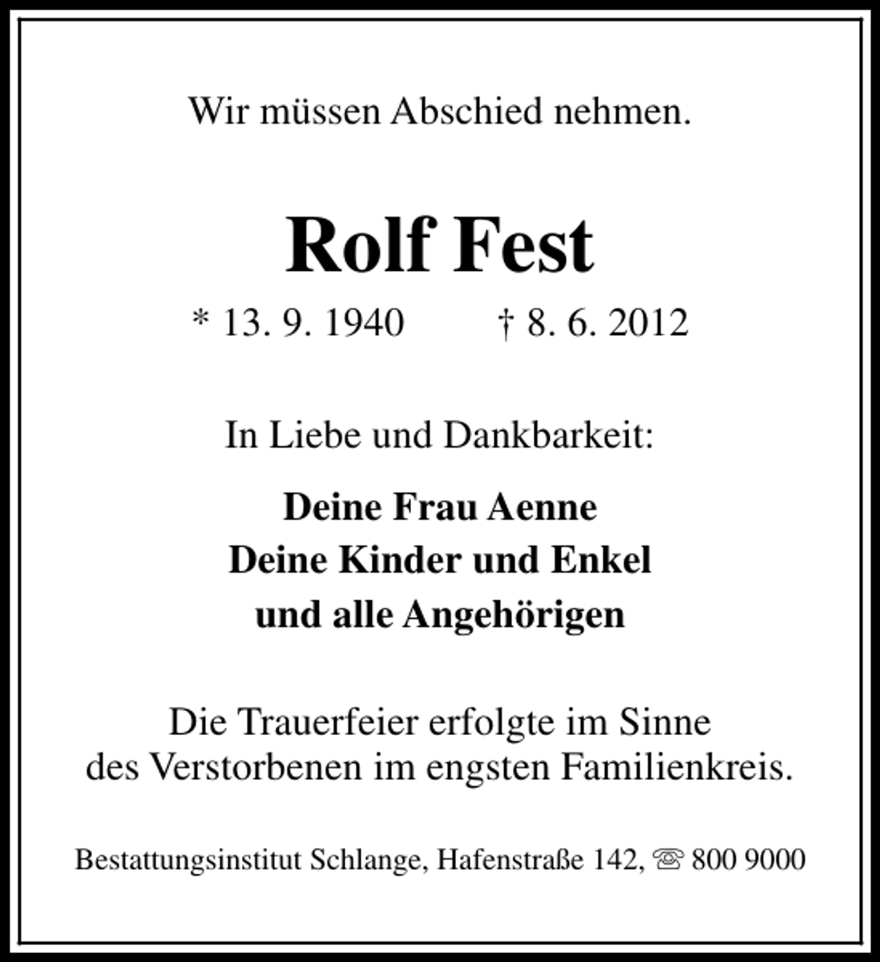 <p>Wir müssen Abschied nehmen.</p><p>Rolf Fest</p><p>* 13. 9. 1940</p><p>† 8. 6. 2012</p><p>In Liebe und Dankbarkeit:<br />Deine Frau Aenne<br />Deine Kinder und Enkel<br />und alle Angehörigen<br />Die Trauerfeier erfolgte im Sinne<br />des Verstorbenen im engsten Familienkreis.<br />Bestattungsinstitut Schlange, Hafenstraße 142, s 800 9000</p>