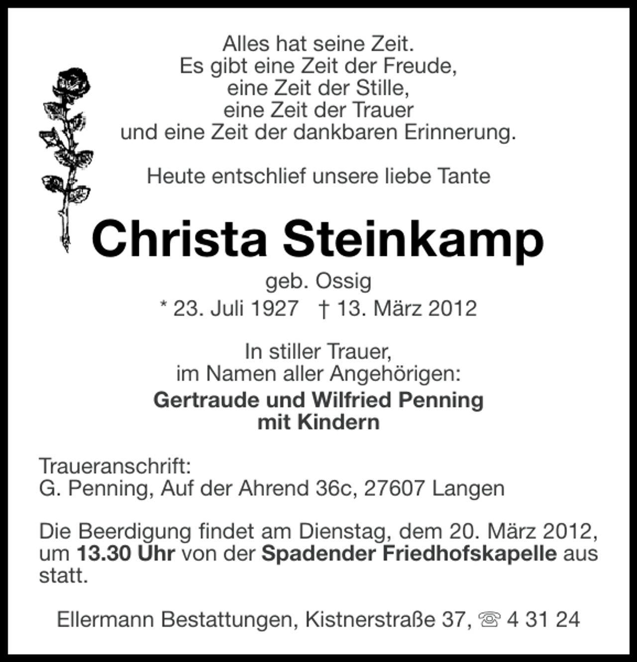 <p>Alles hat seine Zeit.<br />Es gibt eine Zeit der Freude,<br />eine Zeit der Stille,<br />eine Zeit der Trauer<br />und eine Zeit der dankbaren Erinnerung.<br />Heute entschlief unsere liebe Tante</p><p>Christa Steinkamp<br />geb. Ossig<br />* 23. Juli 1927 † 13. März 2012<br />In stiller Trauer,<br />im Namen aller Angehörigen:<br />Gertraude und Wilfried Penning<br />mit Kindern<br />Traueranschrift:<br />G. Penning, Auf der Ahrend 36c, 27607 Langen<br />Die Beerdigung findet am Dienstag, dem 20. März 2012,<br />um 13.30 Uhr von der Spadender Friedhofskapelle aus<br />statt.<br />Ellermann Bestattungen, Kistnerstraße 37, s 4 31 24</p>