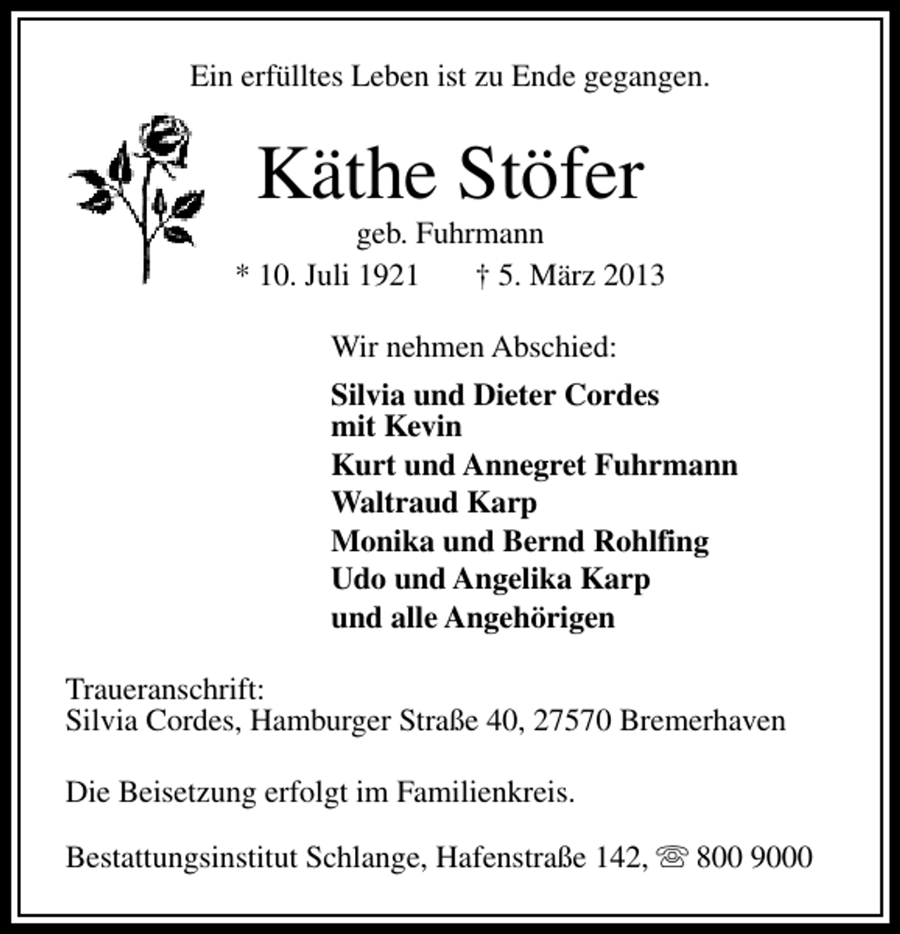 <p>Ein erfülltes Leben ist zu Ende gegangen.</p><p>Käthe Stöfer</p><p>geb. Fuhrmann<br />* 10. Juli 1921<br />† 5. März 2013<br />Wir nehmen Abschied:<br />Silvia und Dieter Cordes<br />mit Kevin<br />Kurt und Annegret Fuhrmann<br />Waltraud Karp<br />Monika und Bernd Rohlfing<br />Udo und Angelika Karp<br />und alle Angehörigen<br />Traueranschrift:<br />Silvia Cordes, Hamburger Straße 40, 27570 Bremerhaven<br />Die Beisetzung erfolgt im Familienkreis.<br />Bestattungsinstitut Schlange, Hafenstraße 142, s 800 9000</p>
