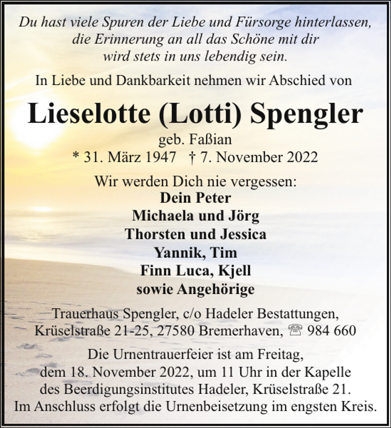 <p>Du hast viele Spuren der Liebe und Fürsorge hinterlassen,<br />die Erinnerung an all das Schöne mit dir<br />wird stets in uns lebendig sein.<br />In Liebe und Dankbarkeit nehmen wir Abschied von</p><p>Lieselotte (Lotti) Spengler<br />geb. Faßian<br />* 31. März 1947 † 7. November 2022<br />Wir werden Dich nie vergessen:<br />Dein Peter<br />Michaela und Jörg<br />Thorsten und Jessica<br />Yannik, Tim<br />Finn Luca, Kjell<br />sowie Angehörige<br />Trauerhaus Spengler, c/o Hadeler Bestattungen,<br />Krüselstraße 21-25, 27580 Bremerhaven, ' 984 660<br />Die Urnentrauerfeier ist am Freitag,<br />dem 18. November 2022, um 11 Uhr in der Kapelle<br />des Beerdigungsinstitutes Hadeler, Krüselstraße 21.<br />Im Anschluss erfolgt die Urnenbeisetzung im engsten Kreis.</p>