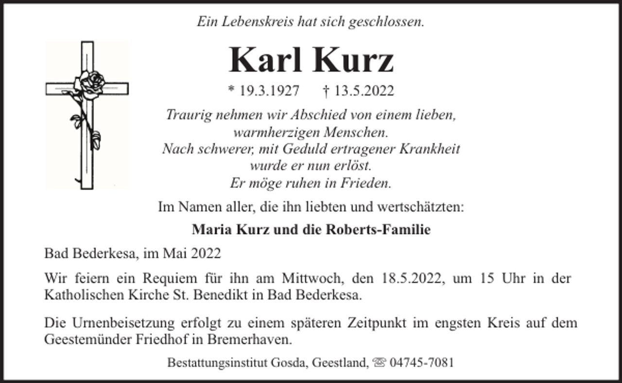 <p>Ein Lebenskreis hat sich geschlossen.</p><p>Karl Kurz</p><p>* 19.3.1927</p><p>† 13.5.2022</p><p>Traurig nehmen wir Abschied von einem lieben,<br />warmherzigen Menschen.<br />Nach schwerer, mit Geduld ertragener Krankheit<br />wurde er nun erlöst.<br />Er möge ruhen in Frieden.<br />Im Namen aller, die ihn liebten und wertschätzten:<br />Maria Kurz und die Roberts-Familie<br />Bad Bederkesa, im Mai 2022<br />Wir feiern ein Requiem für ihn am Mittwoch, den 18.5.2022, um 15 Uhr in der<br />Katholischen Kirche St. Benedikt in Bad Bederkesa.<br />Die Urnenbeisetzung erfolgt zu einem späteren Zeitpunkt im engsten Kreis auf dem<br />Geestemünder Friedhof in Bremerhaven.<br />Bestattungsinstitut Gosda, Geestland,</p><p>04745-7081</p>