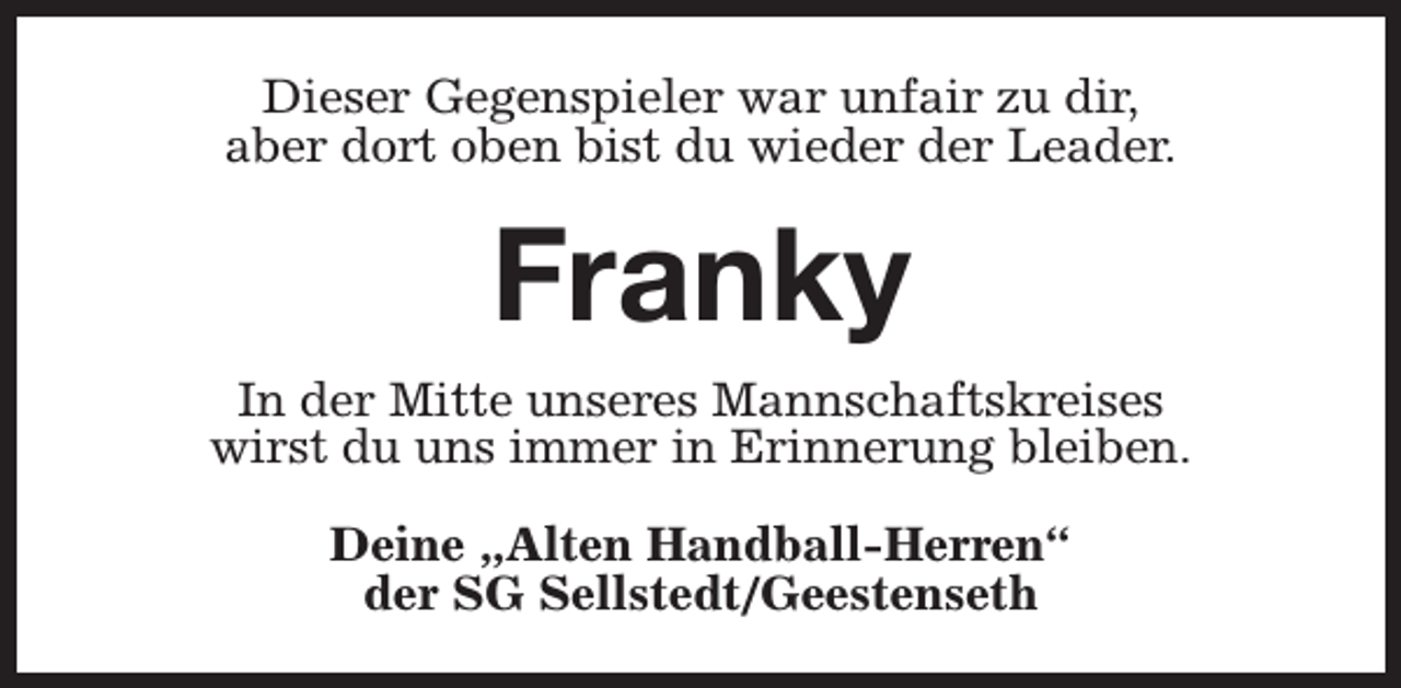 <p>Dieser Gegenspieler war unfair zu dir,<br />aber dort oben bist du wieder der Leader.</p><p>Franky<br />In der Mitte unseres Mannschaftskreises<br />wirst du uns immer in Erinnerung bleiben.<br />Deine „Alten Handball-Herren“<br />der SG Sellstedt/Geestenseth</p>