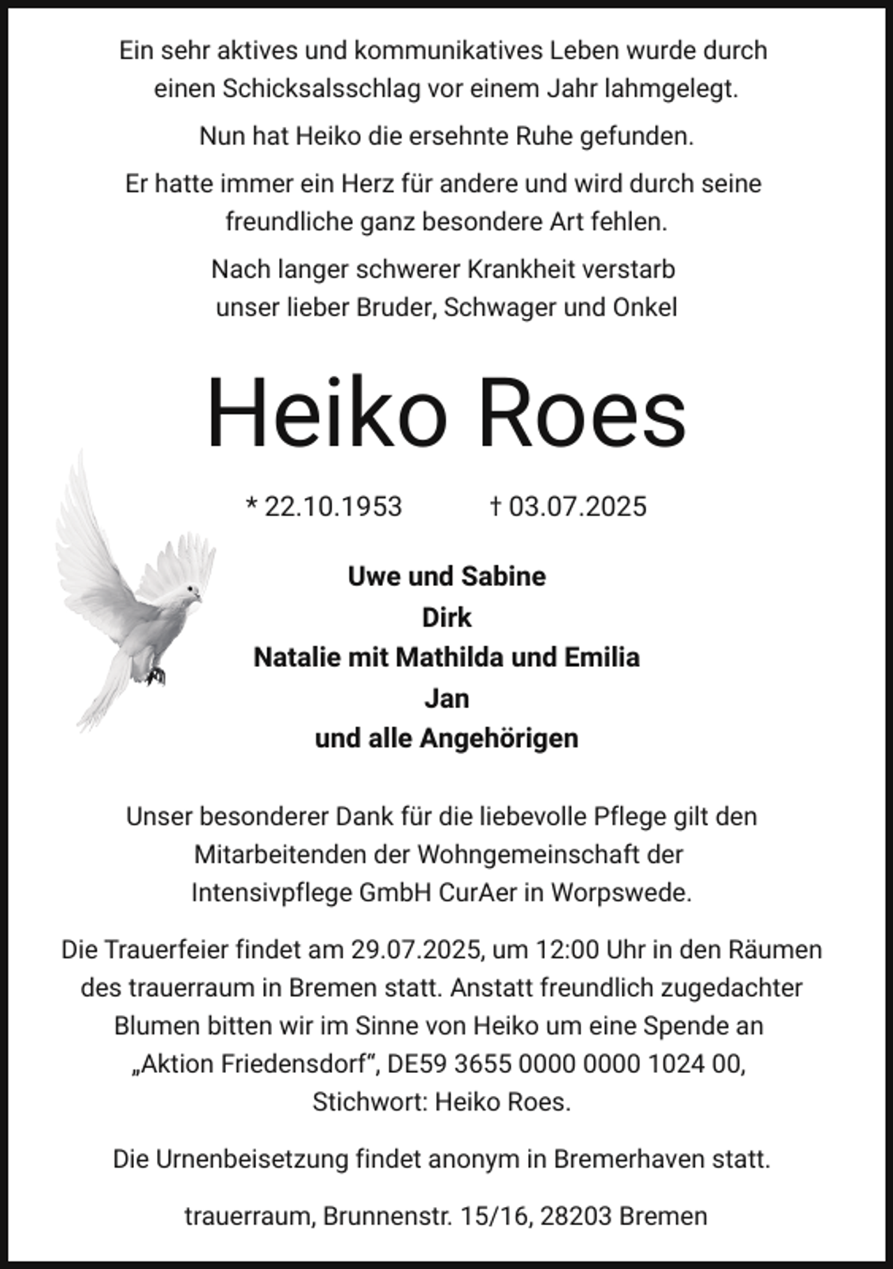 <p>Ein sehr aktives und kommunikatives Leben wurde durch<br />einen Schicksalsschlag vor einem Jahr lahmgelegt.<br />Nun hat Heiko die ersehnte Ruhe gefunden.<br />Er hatte immer ein Herz für andere und wird durch seine<br />freundliche ganz besondere Art fehlen.<br />Nach langer schwerer Krankheit verstarb<br />unser lieber Bruder, Schwager und Onkel</p><p>Heiko Roes<br />* 22.10.1953</p><p>† 03.07.2025</p><p>Uwe und Sabine<br />Dirk<br />Natalie mit Mathilda und Emilia<br />Jan<br />und alle Angehörigen<br />Unser besonderer Dank für die liebevolle Pflege gilt den<br />Mitarbeitenden der Wohngemeinschaft der<br />Intensivpflege GmbH CurAer in Worpswede.<br />Die Trauerfeier findet am 29.07.2025, um 12:00 Uhr in den Räumen<br />des trauerraum in Bremen statt. Anstatt freundlich zugedachter<br />Blumen bitten wir im Sinne von Heiko um eine Spende an<br />„Aktion Friedensdorf“, DE59 3655 1024 00,<br />Stichwort: Heiko Roes.<br />Die Urnenbeisetzung findet anonym in Bremerhaven statt.<br />trauerraum, Brunnenstr. 15/16, 28203 Bremen</p>