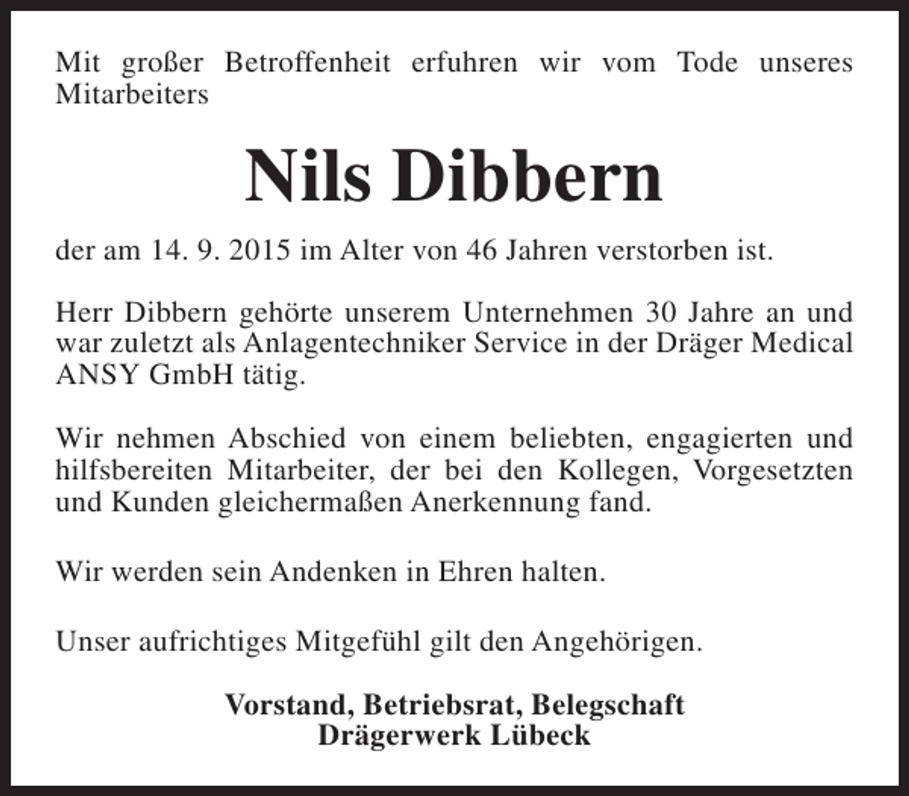 <p>Mit großer Betroffenheit erfuhren wir vom Tode unseres<br />Mitarbeiters</p><p>Nils Dibbern<br />der am 14. 9. 2015 im Alter von 46 Jahren verstorben ist.<br />Herr Dibbern gehörte unserem Unternehmen 30 Jahre an und<br />war zuletzt als Anlagentechniker Service in der Dräger Medical<br />ANSY GmbH tätig.<br />Wir nehmen Abschied von einem beliebten, engagierten und<br />hilfsbereiten Mitarbeiter, der bei den Kollegen, Vorgesetzten<br />und Kunden gleichermaßen Anerkennung fand.<br />Wir werden sein Andenken in Ehren halten.<br />Unser aufrichtiges Mitgefühl gilt den Angehörigen.<br />Vorstand, Betriebsrat, Belegschaft<br />Drägerwerk Lübeck</p>