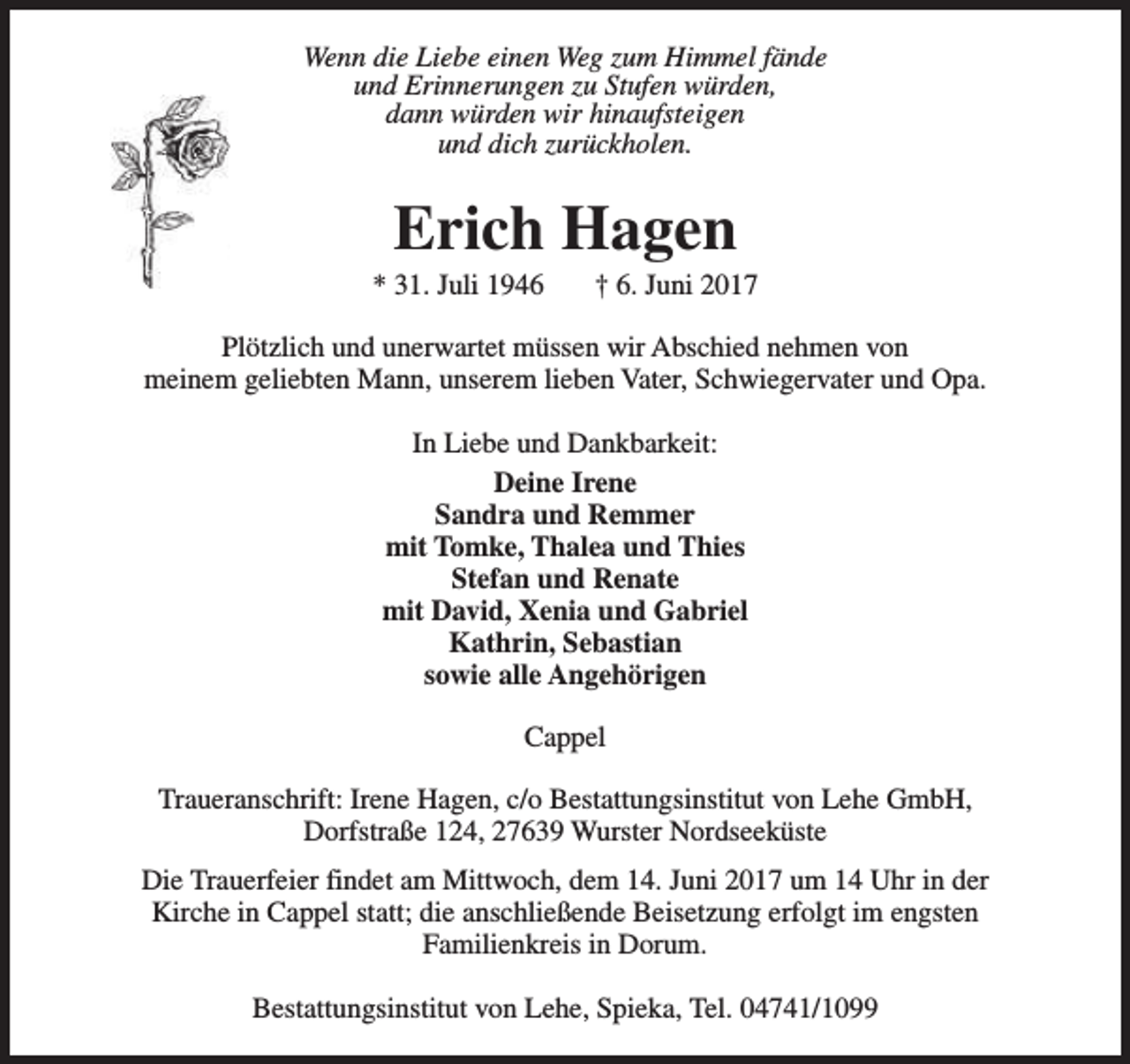 <p>Wenn die Liebe einen Weg zum Himmel fände<br />und Erinnerungen zu Stufen würden,<br />dann würden wir hinaufsteigen<br />und dich zurückholen.</p><p>Erich Hagen</p><p>* 31. Juli 1946</p><p>† 6. Juni 2017</p><p>Plötzlich und unerwartet müssen wir Abschied nehmen von<br />meinem geliebten Mann, unserem lieben Vater, Schwiegervater und Opa.<br />In Liebe und Dankbarkeit:<br />Deine Irene<br />Sandra und Remmer<br />mit Tomke, Thalea und Thies<br />Stefan und Renate<br />mit David, Xenia und Gabriel<br />Kathrin, Sebastian<br />sowie alle Angehörigen<br />Cappel<br />Traueranschrift: Irene Hagen, c/o Bestattungsinstitut von Lehe GmbH,<br />Dorfstraße 124, 27639 Wurster Nordseeküste<br />Die Trauerfeier findet am Mittwoch, dem 14. Juni 2017 um 14 Uhr in der<br />Kirche in Cappel statt; die anschließende Beisetzung erfolgt im engsten<br />Familienkreis in Dorum.<br />Bestattungsinstitut von Lehe, Spieka, Tel. 04741/1099</p>