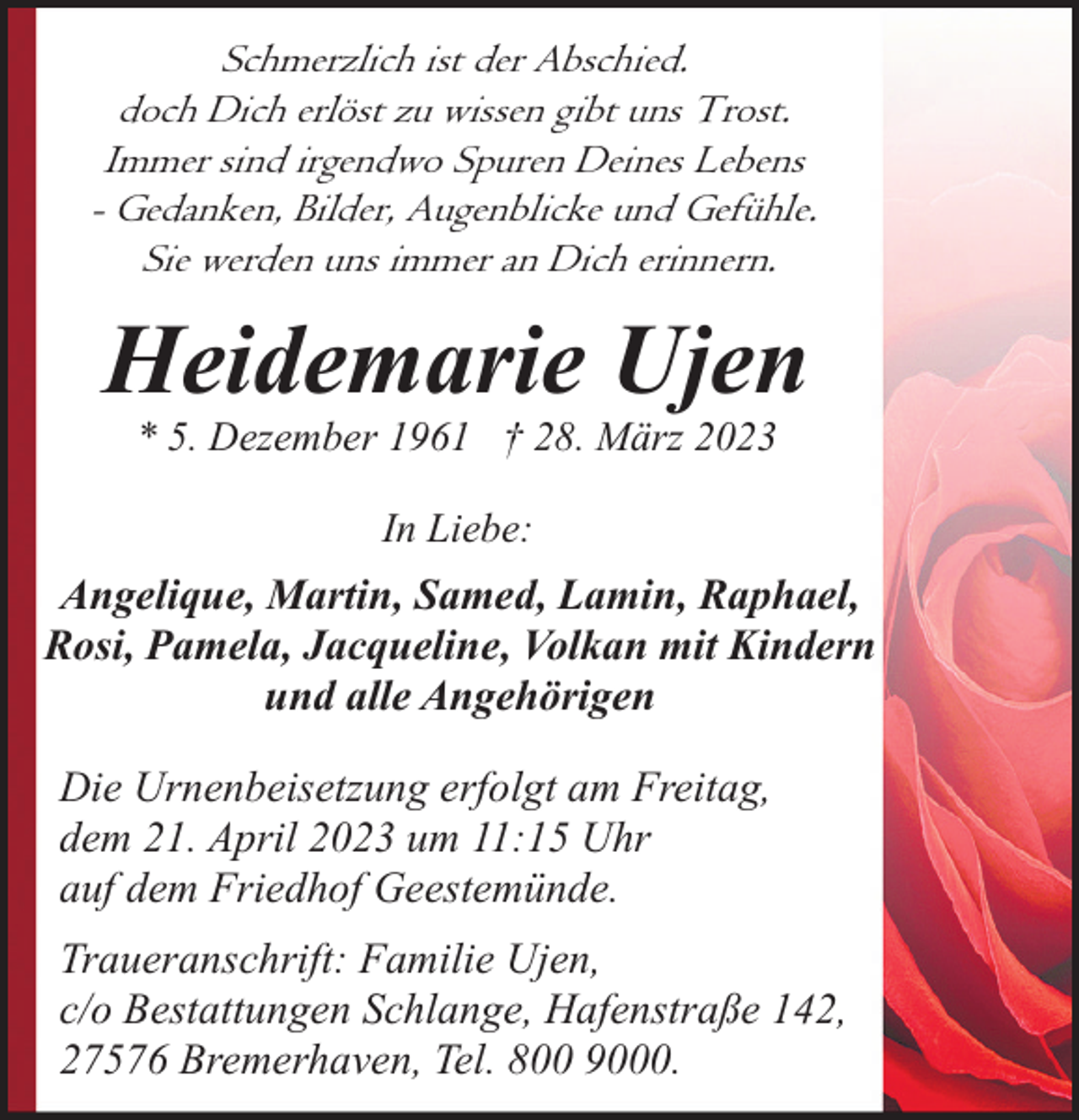 <p>Schmerzlich ist der Abschied.<br />doch Dich erlöst zu wissen gibt uns Trost.<br />Immer sind irgendwo Spuren Deines Lebens<br />- Gedanken, Bilder, Augenblicke und Gefühle.<br />Sie werden uns immer an Dich erinnern.</p><p>Heidemarie Ujen<br />* 5. Dezember 1961 † 28. März 2023<br />In Liebe:</p><p>Angelique, Martin, Samed, Lamin, Raphael,<br />Rosi, Pamela, Jacqueline, Volkan mit Kindern<br />und alle Angehörigen<br />Die Urnenbeisetzung erfolgt am Freitag,<br />dem 21. April 2023 um 11:15 Uhr<br />auf dem Friedhof Geestemünde.<br />Traueranschrift: Familie Ujen,<br />c/o Bestattungen Schlange, Hafenstraße 142,<br />27576 Bremerhaven, Tel. 800 9000.</p>