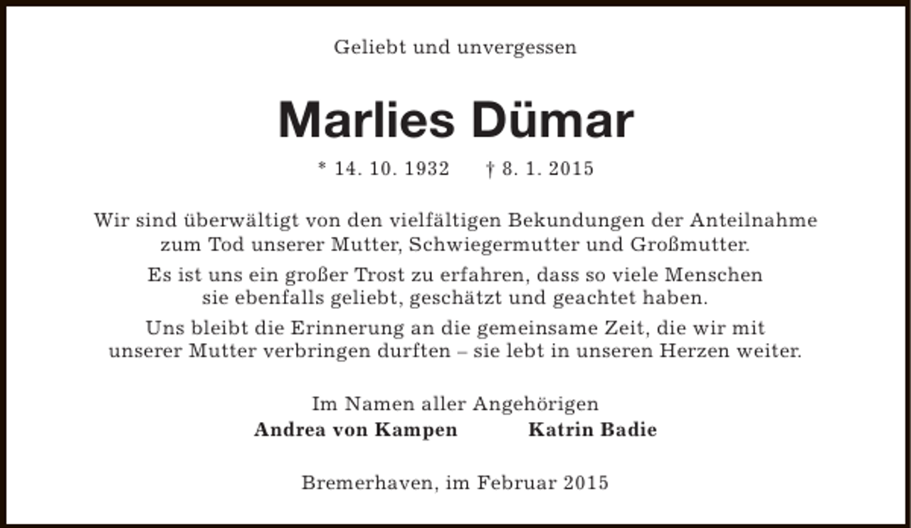 <p>Geliebt und unvergessen</p><p>Marlies Dümar<br />* 14. 10. 1932</p><p>† 8. 1. 2015</p><p>Wir sind überwältigt von den vielfältigen Bekundungen der Anteilnahme<br />zum Tod unserer Mutter, Schwiegermutter und Großmutter.<br />Es ist uns ein großer Trost zu erfahren, dass so viele Menschen<br />sie ebenfalls geliebt, geschätzt und geachtet haben.<br />Uns bleibt die Erinnerung an die gemeinsame Zeit, die wir mit<br />unserer Mutter verbringen durften – sie lebt in unseren Herzen weiter.<br />Im Namen aller Angehörigen<br />Andrea von Kampen<br />Katrin Badie<br />Bremerhaven, im Februar 2015</p>