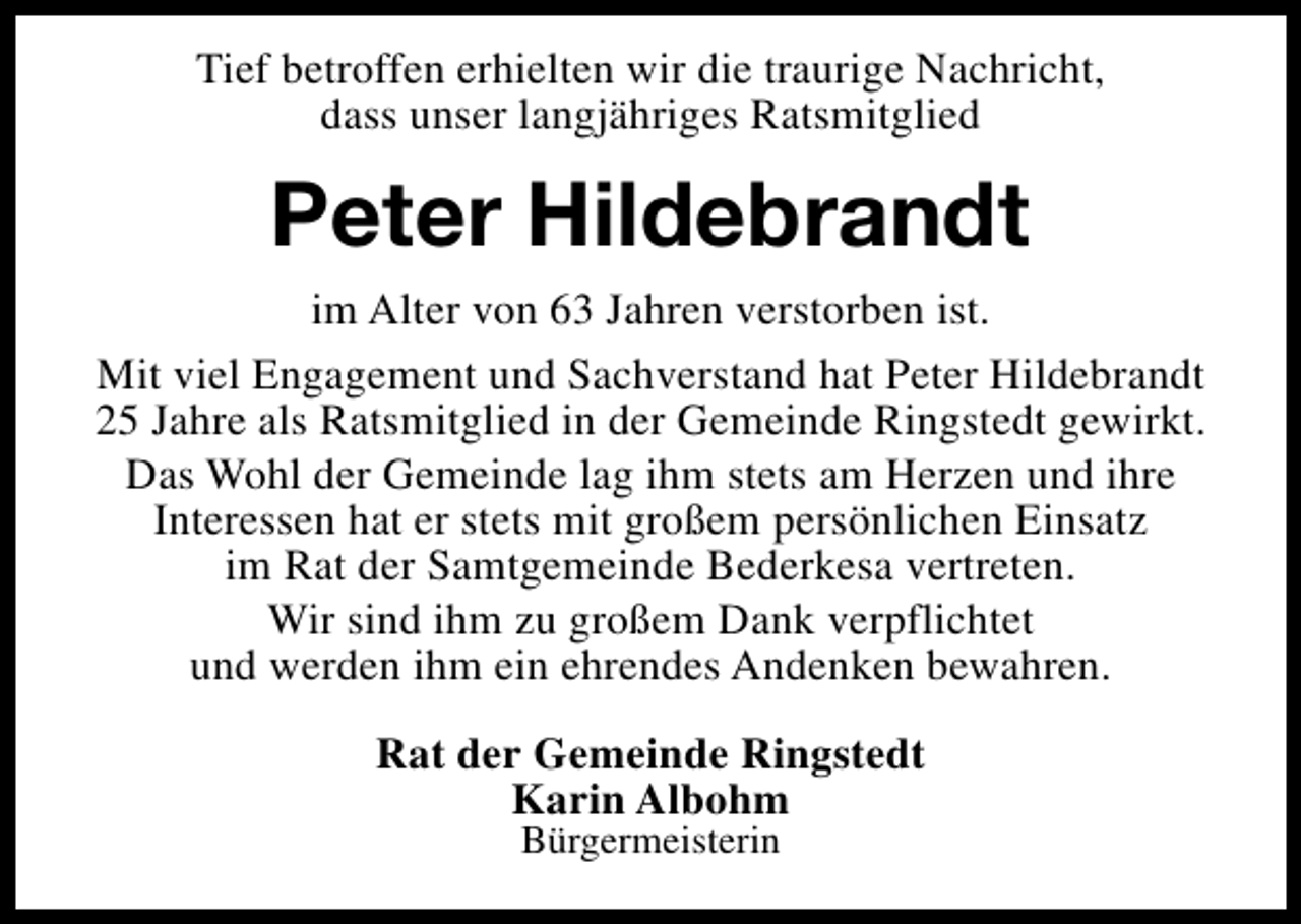 <p>Tief betroffen erhielten wir die traurige Nachricht,<br />dass unser langjähriges Ratsmitglied</p><p>Peter Hildebrandt<br />im Alter von 63 Jahren verstorben ist.<br />Mit viel Engagement und Sachverstand hat Peter Hildebrandt<br />25 Jahre als Ratsmitglied in der Gemeinde Ringstedt gewirkt.<br />Das Wohl der Gemeinde lag ihm stets am Herzen und ihre<br />Interessen hat er stets mit großem persönlichen Einsatz<br />im Rat der Samtgemeinde Bederkesa vertreten.<br />Wir sind ihm zu großem Dank verpflichtet<br />und werden ihm ein ehrendes Andenken bewahren.<br />Rat der Gemeinde Ringstedt<br />Karin Albohm<br />Bürgermeisterin</p>