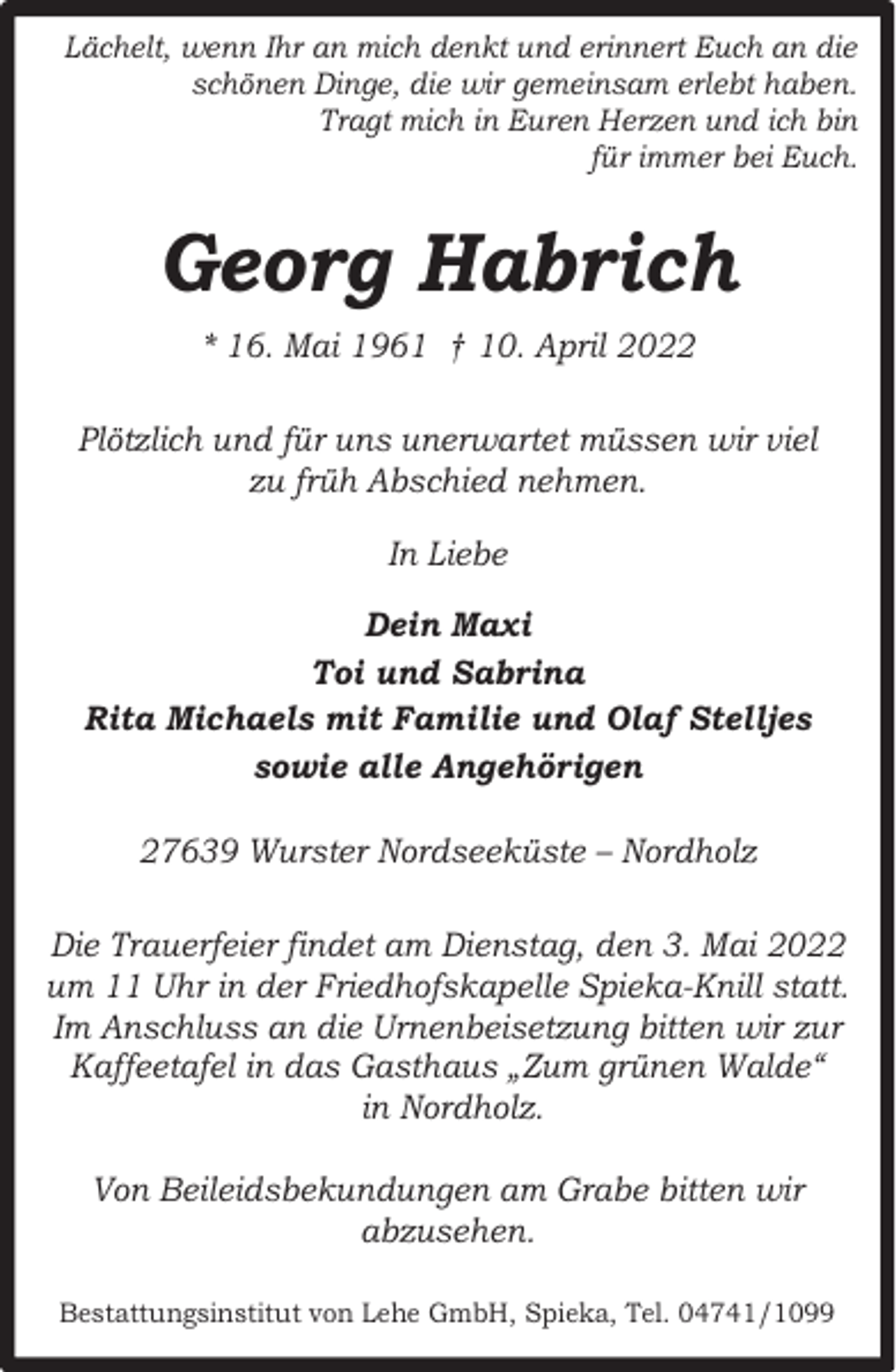 <p>Lächelt, wenn Ihr an mich denkt und erinnert Euch an die<br />schönen Dinge, die wir gemeinsam erlebt haben.<br />Tragt mich in Euren Herzen und ich bin<br />für immer bei Euch.</p><p>Georg Habrich<br />* 16. Mai 1961 † 10. April 2022<br />Plötzlich und für uns unerwartet müssen wir viel<br />zu früh Abschied nehmen.<br />In Liebe<br />Dein Maxi<br />Toi und Sabrina<br />Rita Michaels mit Familie und Olaf Stelljes<br />sowie alle Angehörigen<br />27639 Wurster Nordseeküste – Nordholz<br />Die Trauerfeier findet am Dienstag, den 3. Mai 2022<br />um 11 Uhr in der Friedhofskapelle Spieka-Knill statt.<br />Im Anschluss an die Urnenbeisetzung bitten wir zur<br />Kaffeetafel in das Gasthaus „Zum grünen Walde“<br />in Nordholz.<br />Von Beileidsbekundungen am Grabe bitten wir<br />abzusehen.<br />Bestattungsinstitut von Lehe GmbH, Spieka, Tel. 04741/1099</p>