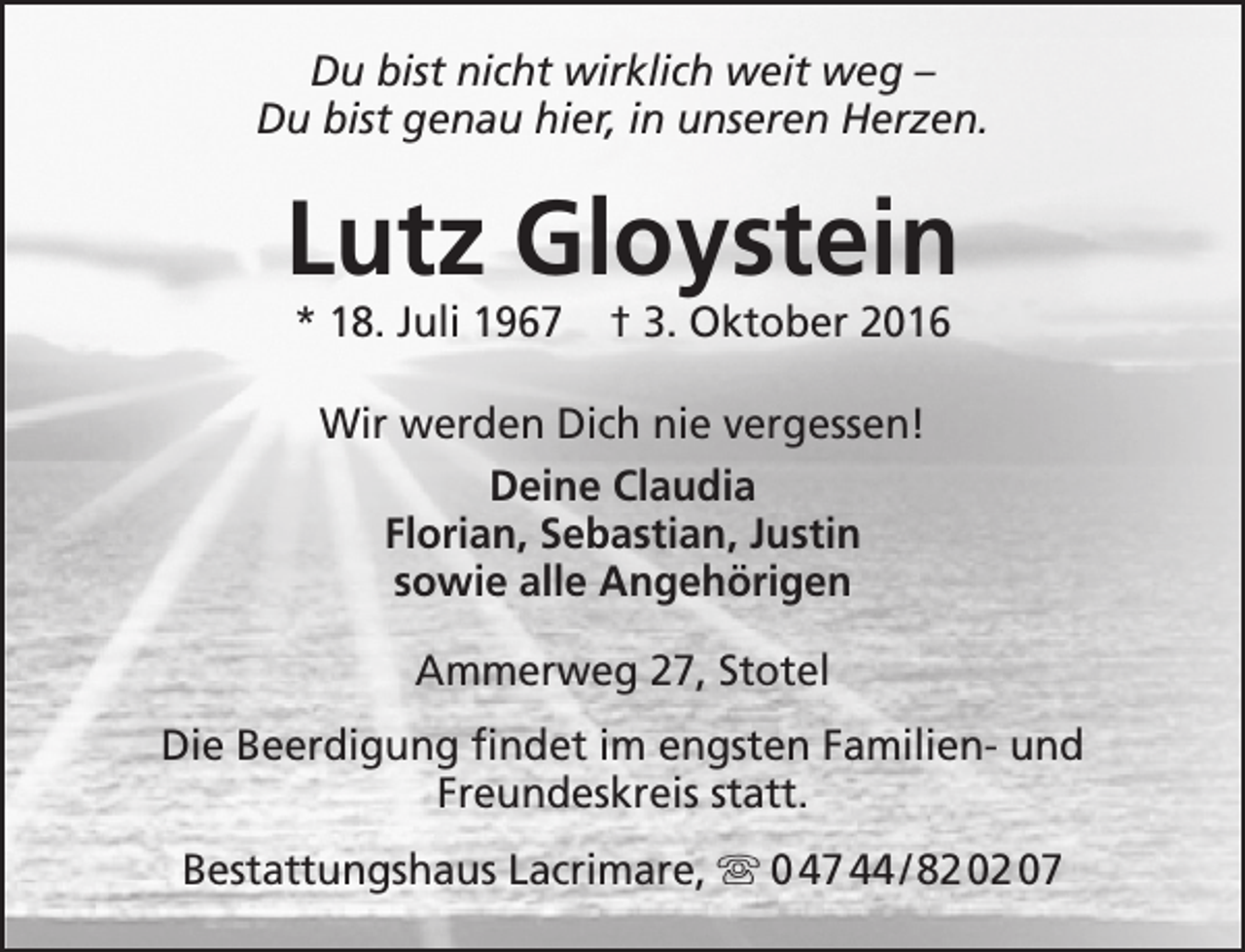 <p>Du bist nicht wirklich weit weg –<br />Du bist genau hier, in unseren Herzen.</p><p>Lutz Gloystein<br />* 18. Juli 1967</p><p>† 3. Oktober 2016</p><p>Wir werden Dich nie vergessen!<br />Deine Claudia<br />Florian, Sebastian, Justin<br />sowie alle Angehörigen<br />Ammerweg 27, Stotel<br />Die Beerdigung findet im engsten Familien- und<br />Freundeskreis statt.<br />Bestattungshaus Lacrimare,  0 47 44 / 82 02 07</p>