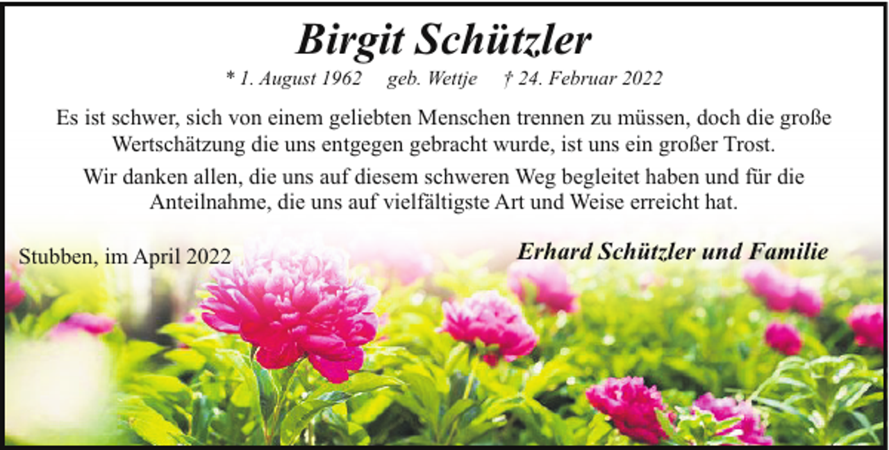 <p>Birgit Schützler</p><p>* 1. August 1962</p><p>geb. Wettje</p><p>† 24. Februar 2022</p><p>Es ist schwer, sich von einem geliebten Menschen trennen zu müssen, doch die große<br />Wertschätzung die uns entgegen gebracht wurde, ist uns ein großer Trost.<br />Wir danken allen, die uns auf diesem schweren Weg begleitet haben und für die<br />Anteilnahme, die uns auf vielfältigste Art und Weise erreicht hat.<br />Stubben, im April 2022</p><p>Erhard Schützler und Familie</p>