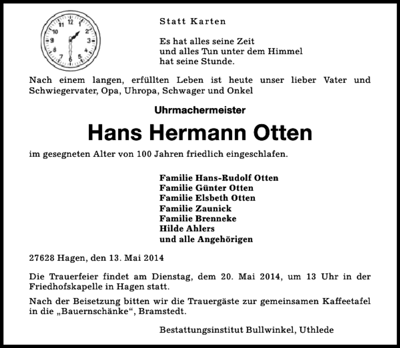 <p>S t a t t K a rt e n<br />Es hat alles seine Zeit<br />und alles Tun unter dem Himmel<br />hat seine Stunde.<br />Nach einem langen, erfüllten Leben ist heute unser lieber Vater und<br />Schwiegervater, Opa, Uhropa, Schwager und Onkel</p><p>Uhrmachermeister</p><p>Hans Hermann Otten<br />im gesegneten Alter von 100 Jahren friedlich eingeschlafen.<br />Familie Hans-Rudolf Otten<br />Familie Günter Otten<br />Familie Elsbeth Otten<br />Familie Zaunick<br />Familie Brenneke<br />Hilde Ahlers<br />und alle Angehörigen<br />27628 Hagen, den 13. Mai 2014<br />Die Trauerfeier findet am Dienstag, dem 20. Mai 2014, um 13 Uhr in der<br />Friedhofskapelle in Hagen statt.<br />Nach der Beisetzung bitten wir die Trauergäste zur gemeinsamen Kaffeetafel<br />in die „Bauernschänke“, Bramstedt.<br />Bestattungsinstitut Bullwinkel, Uthlede</p>
