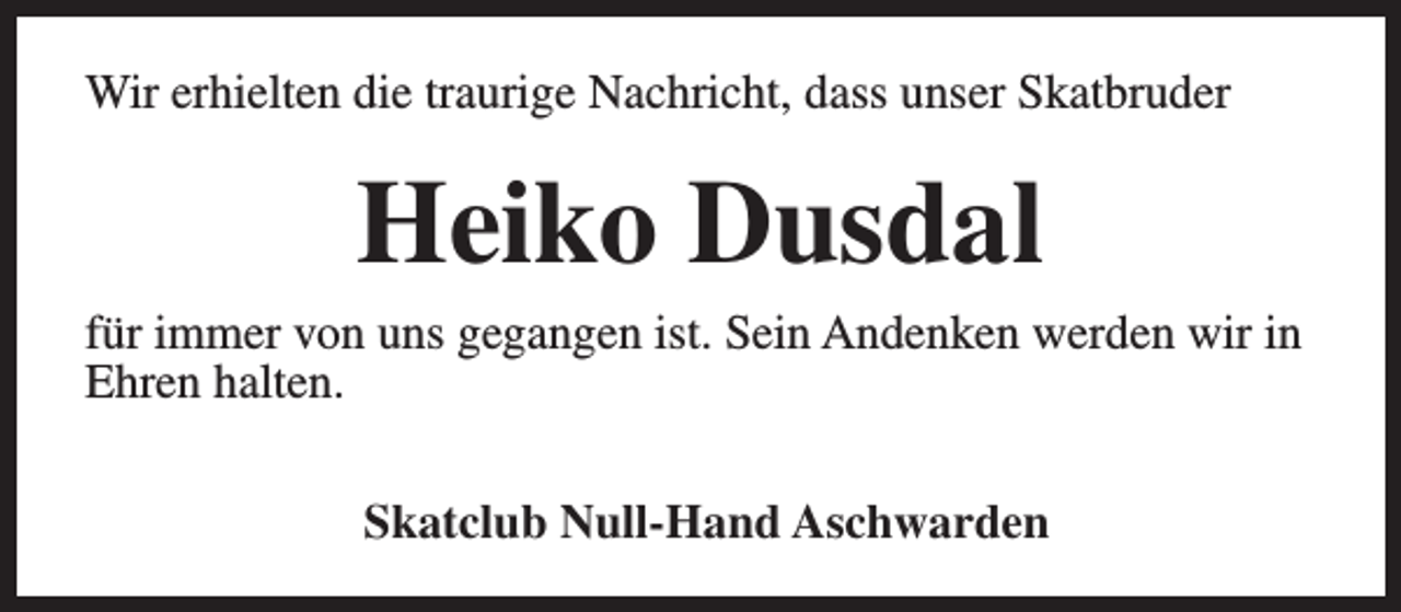 <p>Wir erhielten die traurige Nachricht, dass unser Skatbruder</p><p>Heiko Dusdal</p><p>für immer von uns gegangen ist. Sein Andenken werden wir in<br />Ehren halten.<br />Skatclub Null-Hand Aschwarden</p>