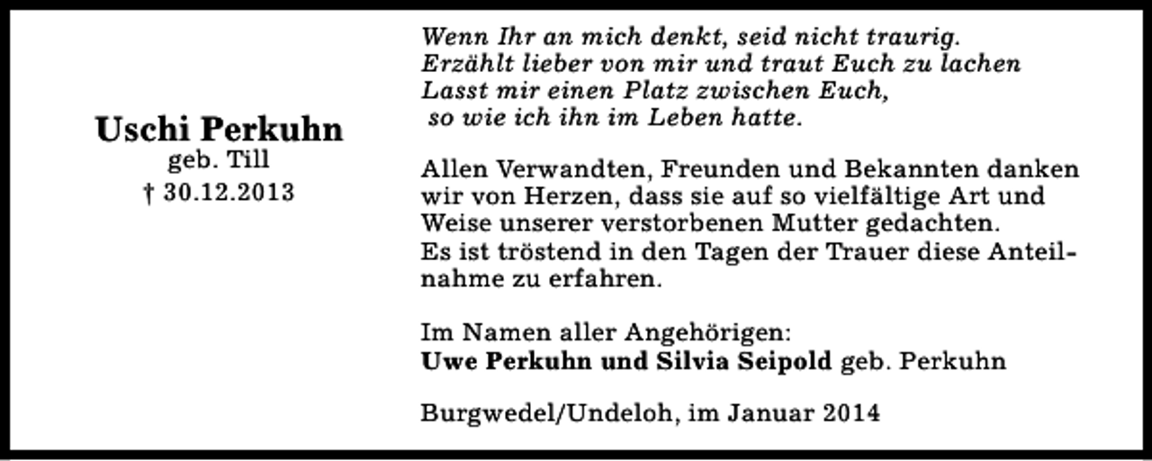 <p>Uschi Perkuhn<br />geb. Till<br />† 30.12.2013</p><p>Wenn Ihr an mich denkt, seid nicht traurig.<br />Erzählt lieber von mir und traut Euch zu lachen<br />Lasst mir einen Platz zwischen Euch,<br />so wie ich ihn im Leben hatte.<br />Allen Verwandten, Freunden und Bekannten danken<br />wir von Herzen, dass sie auf so vielfältige Art und<br />Weise unserer verstorbenen Mutter gedachten.<br />Es ist tröstend in den Tagen der Trauer diese Anteilnahme zu erfahren.<br />Im Namen aller Angehörigen:<br />Uwe Perkuhn und Silvia Seipold geb. Perkuhn<br />Burgwedel/Undeloh, im Januar 2014</p>